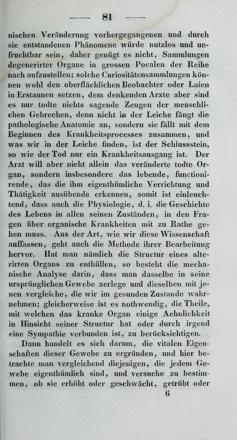 wischen Veränderung vorhergegangenen und durch sie entstandenen Phänomene würde nutzlos und un- fruchtbar sein, daher genügt es nicht, Sammlungen degenerirter Organe in grossen Pocalen der Reihe nach aufzustellen; solche Curiositätensammlungen kön- nen wohl den oberflächlichen Beobachter oder Laien in Erstaunen setzen, dem denkenden Arzte aber sind es nur todte nichts sagende Zeugen der menschli- chen Gebrechen, denn nicht in der Leiche fängt die pathologische Anatomie an, sondern sie fällt mit dem Beginnen des Krankheitsprocesses zusammen, und was wir in der Leiche finden, ist der Schlussstein, so wie der Tod nur ein Krankheitsausgang ist. Der Arzt will aber nicht allein das veränderte todte Or- gan, sondern insbesondere das lebende, functioni- rende, das die ihm eigenthümliche Verrichtung und Tliätigkeit ausübende erkennen, somit ist einleuch- tend, dass auch die Physiologie, d. i. die Geschichte des Lebens in allen seinen Zuständen, in den Fra- gen über organische Krankheiten mit zu Rathe ge- hen muss. Aus der Art, wie wir diese Wissenschaft auffassen, geht auch die Methode ihrer Bearbeitung hervor. Hat man nämlich die Structur eines alte- rirten Organs zu enthüllen, so besteht die mecha- nische Analyse darin, dass man dasselbe in seine ursprünglichen Gewebe zerlege und dieselben mit je- nen vergleiche, die wir im gesunden Zustande wahr- nehmen; gleicherweise ist es nothwendig, die Theile, mit welchen das kranke Organ einige Aehnlichkeit in Hinsicht seiner Structur hat oder durch irgend eine Sympathie verbunden ist, zu berücksichtigen. Dann handelt es sich darum, die vitalen Eigen- schaften dieser Gewebe zu ergründen, und hier be- trachte man vergleichend diejenigen, die jedem Ge- webe eigenthümlich sind, und versuche zu bestim- men, ob sie erhöht oder geschwächt, getrübt oder 6