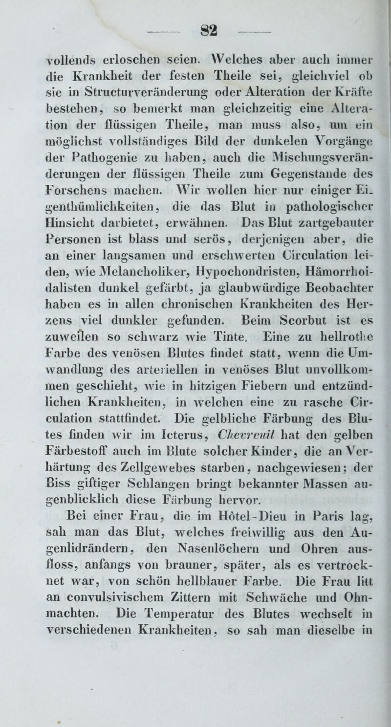 vollends erloschen seien. Welches aber auch immer die Krankheit der festen Theile sei, gleichviel ob sie in Structurveränderung oder Alteration der Kräfte bestehen, so bemerkt man gleichzeitig eine Altera- tion der flüssigen Theile, man muss also, um ein möglichst vollständiges Bild der dunkelen Vorgänge der Pathogenie zu haben, auch die Mischungsverän- derungen der flüssigen Theile zum Gegenstände des Forschens machen. Wir wollen hier nur einiger Ei. genthümlichkeiten, die das Blut in pathologischer Hinsicht darbietet, erwähnen. Das Blut zartgebauter Personen ist blass und serös, derjenigen aber, die an einer langsamen und erschwerten Circulation lei- den, wie Melancholiker, Hypochondristen, Hämorrhoi- dalisten dunkel gefärbt, ja glaubwürdige Beobachter haben es in allen chronischen Krankheiten des Her- zens viel dunkler gefunden. Beim Scorbut ist es zuweilen so schwarz wie Tinte. Eine zu hellrothe Farbe des venösen Blutes findet statt, wenn die Um- wandlung des arteriellen in venöses Blut unvollkom- men geschieht, wie in hitzigen Fiebern und entzünd- lichen Krankheiten, in welchen eine zu rasche Cir- culation stattfindet. Die gelbliche Färbung des Blu- tes finden wir im Icterus, Chevreuil hat den gelben Färbestoff auch im Blute solcher Kinder, die an Ver- härtung des Zellgewebes starben, nachgewiesen; der Biss giftiger Schlangen bringt bekannter Massen au- genblicklich diese Färbung hervor. Bei einer Frau, die im Hotel-Dieu in Paris lag, sah man das Blut, welches freiwillig aus den Au- genlidrändern, den Nasenlöchern und Ohren aus- floss, anfangs von brauner, später, als es vertrock- net war, von schön hellblauer Farbe. Die Frau litt an convulsivischem Zittern mit Schwäche und Ohn- mächten. Die Temperatur des Blutes wechselt in verschiedenen Krankheiten , so sah man dieselbe in