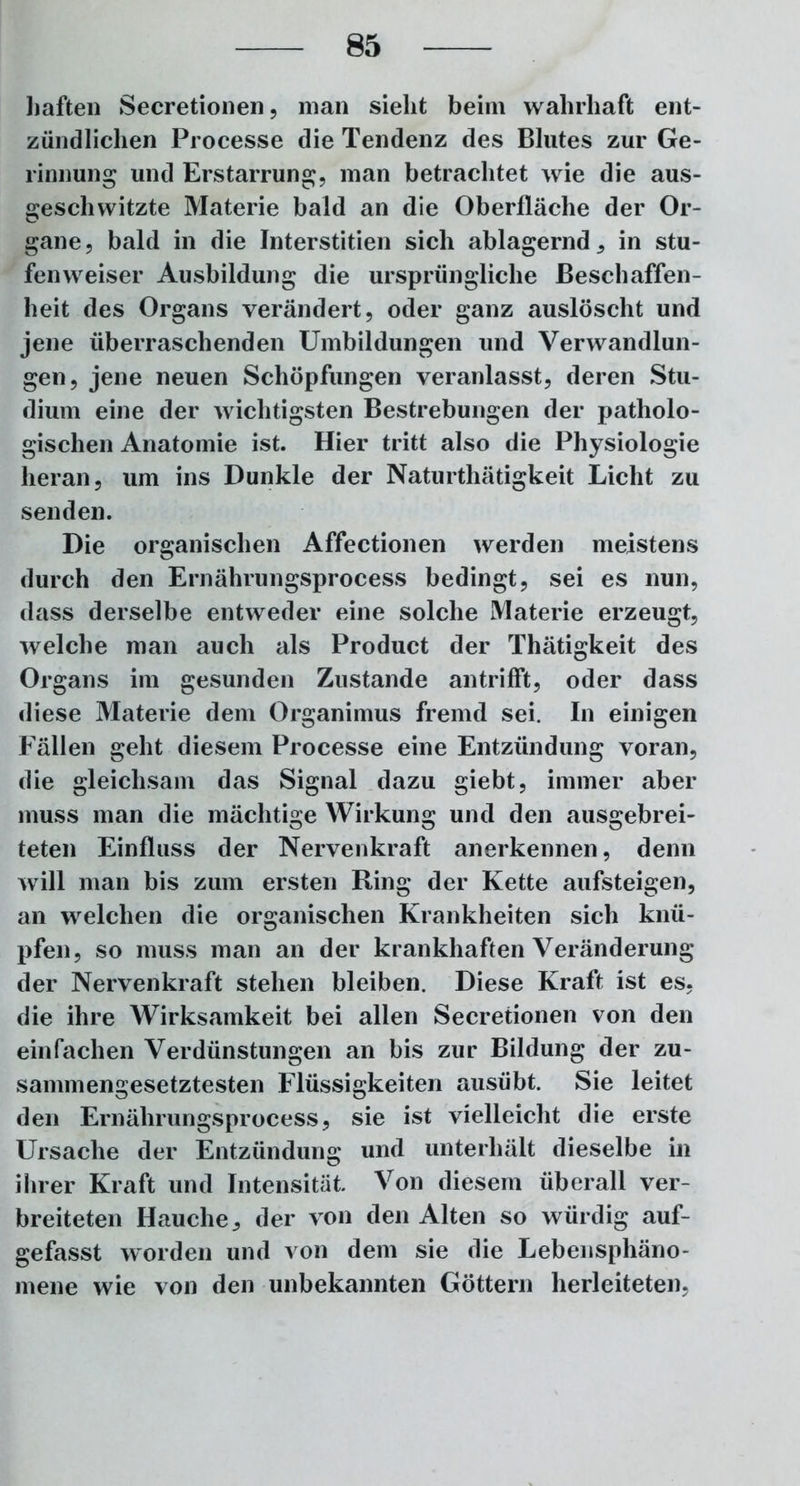 haften Secretionen, man sieht beim wahrhaft ent- zündlichen Processe die Tendenz des Blutes zur Ge- rinnung und Erstarrung, man betrachtet wie die aus- geschwitzte Materie bald an die Oberfläche der Or- gane , bald in die Interstitiell sich ablagernd , in stu- fenweiser Ausbildung die ursprüngliche Beschaffen- heit des Organs verändert, oder ganz auslöscht und jene überraschenden Umbildungen und Verwandlun- gen, jene neuen Schöpfungen veranlasst, deren Stu- dium eine der wichtigsten Bestrebungen der patholo- gischen Anatomie ist. Hier tritt also die Physiologie heran, um ins Dunkle der Naturthätigkeit Licht zu senden. Die organischen Affectionen werden meistens durch den Ernährungsprocess bedingt, sei es nun, dass derselbe entweder eine solche Materie erzeugt, welche man auch als Product der Thätigkeit des Organs im gesunden Zustande antrifft, oder dass diese Materie dem Organimus fremd sei. In einigen Fällen geht diesem Processe eine Entzündung voran, die gleichsam das Signal dazu giebt, immer aber muss man die mächtige Wirkung und den ausgebrei- teten Einfluss der Nervenkraft anerkennen, denn will man bis zum ersten Ring der Kette aufsteigen, an welchen die organischen Krankheiten sich knü- pfen, so muss man an der krankhaften Veränderung der Nervenkraft stehen bleiben. Diese Kraft ist es, die ihre Wirksamkeit bei allen Secretionen von den einfachen Verdünstungen an bis zur Bildung der zu- sammengesetztesten Flüssigkeiten ausübt. Sie leitet den Ernährungsprocess, sie ist vielleicht die erste Ursache der Entzündung und unterhält dieselbe in ihrer Kraft und Intensität Von diesem überall ver- breiteten Hauche, der von den Alten so würdig auf- gefasst worden und von dem sie die Lebensphäno- mene wie von den unbekannten Göttern herleiteten,