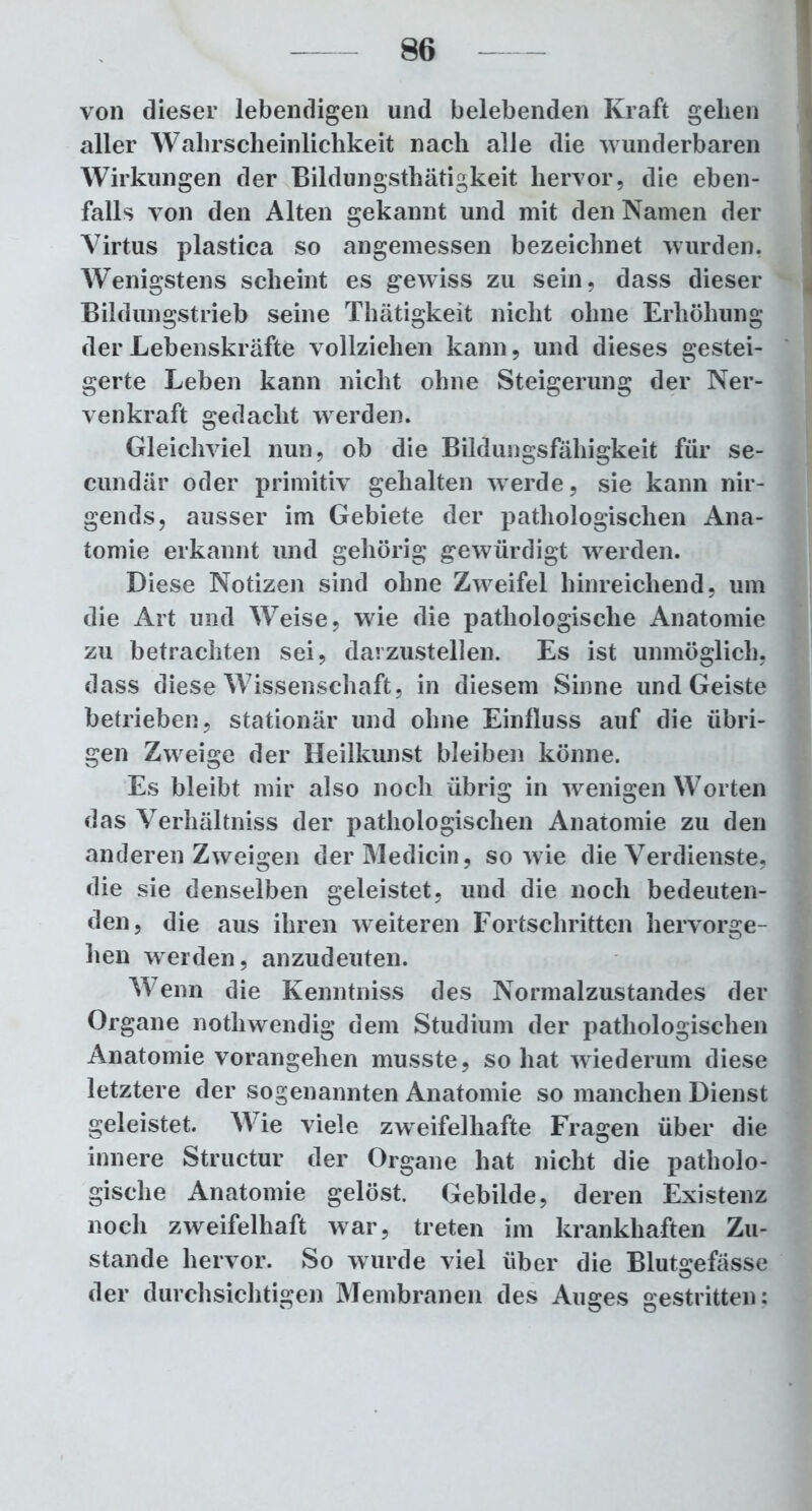 von dieser lebendigen und belebenden Kraft gehen aller Wahrscheinlichkeit nach alle die wunderbaren Wirkungen der Bildungsthätigkeit hervor, die eben- falls von den Alten gekannt und mit den Namen der Virtus plastica so angemessen bezeichnet wurden. Wenigstens scheint es gewiss zu sein, dass dieser Bildungstrieb seine Thätigkeit nicht ohne Erhöhung der Lebenskräfte vollziehen kann, und dieses gestei- gerte Leben kann nicht ohne Steigerung der Ner- venkraft gedacht werden. Gleichviel nun, ob die Bildungsfähigkeit für se- cundär oder primitiv gehalten werde, sie kann nir- gends, ausser im Gebiete der pathologischen Ana- tomie erkannt und gehörig gewürdigt werden. Diese Notizen sind ohne Zwreifel hinreichend, um die Art und Weise, wie die pathologische Anatomie zu betrachten sei, darzustellen. Es ist unmöglich, dass diese Wissenschaft, in diesem Sinne und Geiste betrieben, stationär und ohne Einfluss auf die übri- gen Zwreige der Heilkunst bleiben könne. Es bleibt mir also noch übrig in wenigen Worten das Verhältniss der pathologischen Anatomie zu den anderen Zweigen der Medicin, sowie die Verdienste, die sie denselben geleistet, und die noch bedeuten- den, die aus ihren weiteren Fortschritten hervorge- hen werden, anzudeuten. Wenn die Kenntniss des Normalzustandes der Organe notliwendig dem Studium der pathologischen Anatomie vorangehen musste, so hat wiederum diese letztere der sogenannten Anatomie so manchen Dienst geleistet. Wie viele zweifelhafte Fragen über die innere Structur der Organe hat nicht die patholo- gische Anatomie gelöst. Gebilde, deren Existenz noch zweifelhaft war, treten im krankhaften Zu- stande hervor. So wurde viel über die Blutgefässe der durchsichtigen Membranen des Auges gestritten;