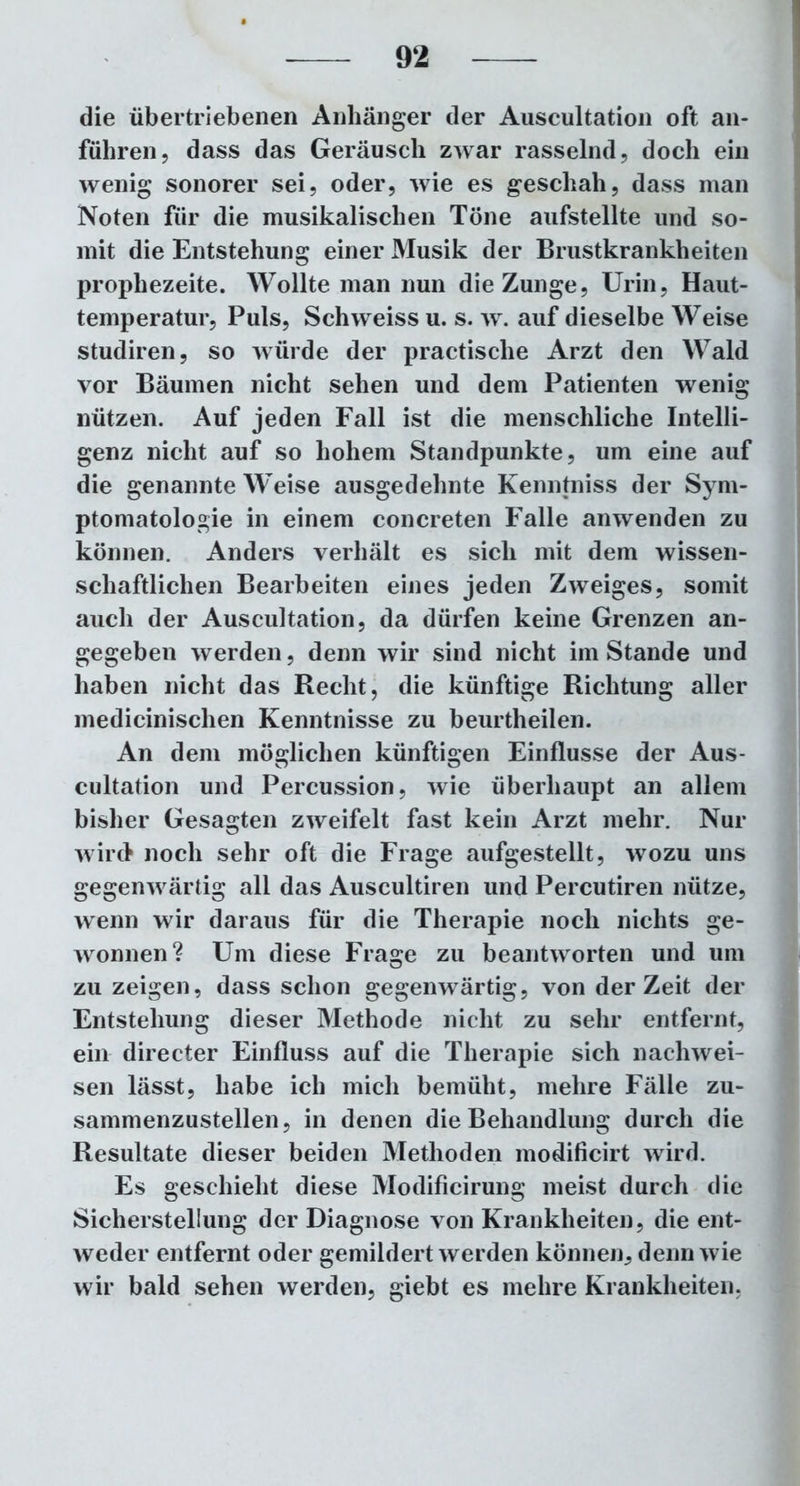 die übertriebenen Anhänger der Auscultation oft an- führen, dass das Geräusch zwar rasselnd, doch ein wenig sonorer sei, oder, wie es geschah, dass man Noten für die musikalischen Töne aufstellte und so- mit die Entstehung einer Musik der Brustkrankheiten prophezeite. Wollte man nun die Zunge, Urin, Haut- temperatur, Puls, Schweiss u. s. w. auf dieselbe Weise studiren, so würde der practische Arzt den Wald vor Bäumen nicht sehen und dem Patienten wenig nützen. Auf jeden Fall ist die menschliche Intelli- genz nicht auf so hohem Standpunkte, um eine auf die genannte Weise ausgedehnte Kenntniss der Sym- ptomatologie in einem concreten Falle anwenden zu können. Anders verhält es sich mit dem wissen- schaftlichen Bearbeiten eines jeden Zweiges, somit auch der Auscultation, da dürfen keine Grenzen an- gegeben werden, denn wir sind nicht im Stande und haben nicht das Recht, die künftige Richtung aller medicinischen Kenntnisse zu beurtheilen. An dem möglichen künftigen Einflüsse der Aus- cultation und Percussion, wie überhaupt an allem bisher Gesagten zweifelt fast kein Arzt mehr. Nur wird noch sehr oft die Frage aufgestellt, wozu uns gegenwärtig all das Auscultiren und Percutiren nütze, wenn wir daraus für die Therapie noch nichts ge- wonnen? Um diese Frage zu beantworten und um zu zeigen, dass schon gegenwärtig, von derZeit der Entstehung dieser Methode nicht zu sehr entfernt, ein directer Einfluss auf die Therapie sich nachwei- sen lässt, habe ich mich bemüht, mehre Fälle zu- sammenzustellen, in denen die Behandlung durch die Resultate dieser beiden Methoden modificirt wird. Es geschieht diese Modificirung meist durch die Sicherstellung der Diagnose von Krankheiten, die ent- weder entfernt oder gemildert werden können, denn wie wir bald sehen werden, giebt es mehre Krankheiten.
