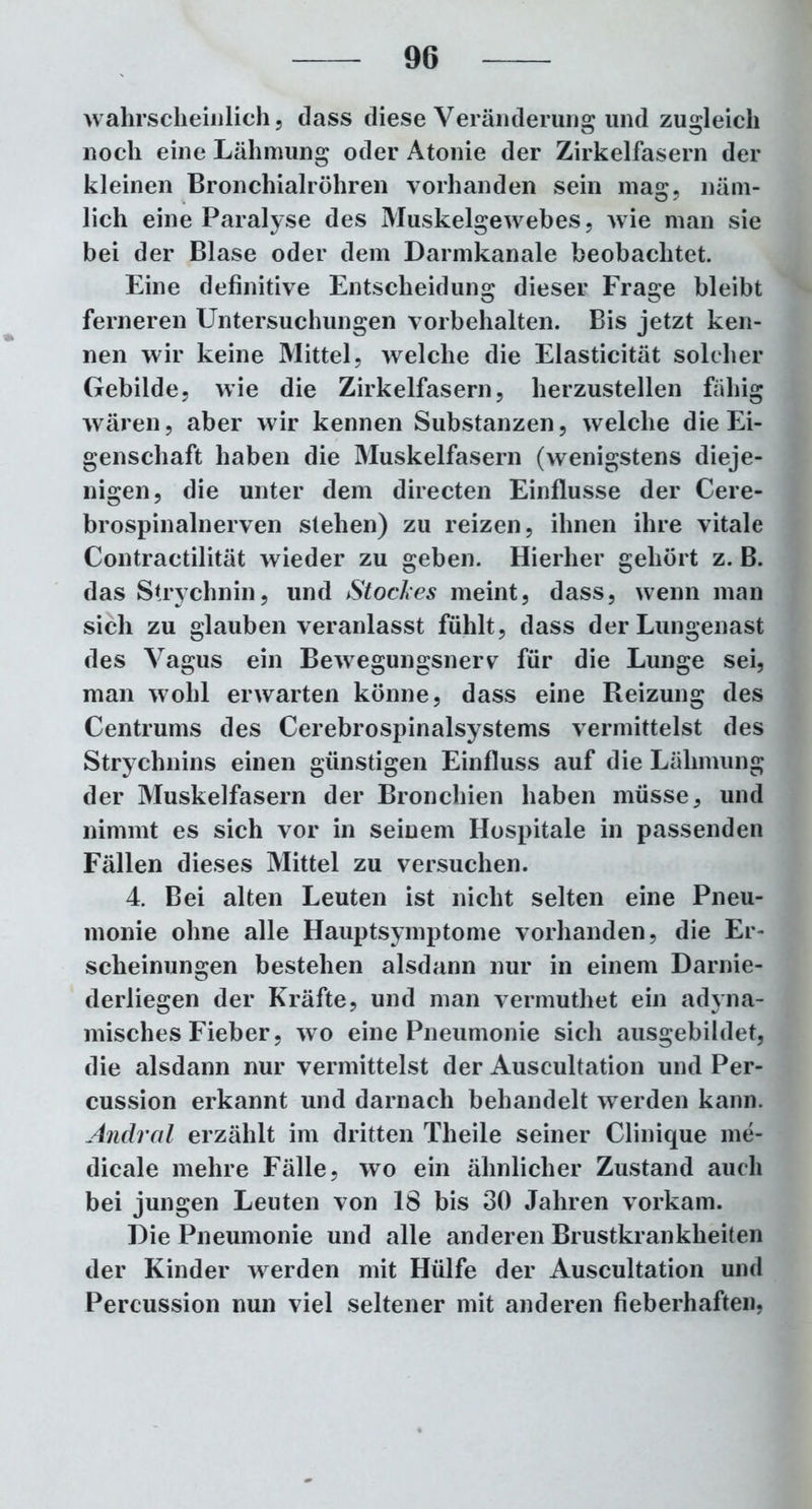 wahrscheinlich 5 dass diese Veränderung und zugleich noch eine Lähmung oder Atonie der Zirkelfasern der kleinen Bronchialröhren vorhanden sein mag, näm- lich eine Paralyse des Muskelgewebes, wie man sie bei der Blase oder dem Darmkanale beobachtet. Eine definitive Entscheidung dieser Frage bleibt ferneren Untersuchungen Vorbehalten. Bis jetzt ken- nen wir keine Mittel, welche die Elasticität solcher Gebilde, wie die Zirkelfasern, herzustellen fähig wären, aber wir kennen Substanzen, welche die Ei- genschaft haben die Muskelfasern (wenigstens dieje- nigen, die unter dem directen Einflüsse der Cere- brospinalnerven stehen) zu reizen, ihnen ihre vitale Contractilität wieder zu geben. Hierher gehört z. B. das Strychnin, und Stockes meint, dass, wenn man sich zu glauben veranlasst fühlt, dass der Lungenast des Vagus ein Bewegungsnerv für die Lunge sei, man wohl erwarten könne, dass eine Reizung des Centrums des Cerebrospinalsystems vermittelst des Strychnins einen günstigen Einfluss auf die Lähmung der Muskelfasern der Bronchien haben müsse, und nimmt es sich vor in seinem Hospitale in passenden Fällen dieses Mittel zu versuchen. 4. Bei alten Leuten ist nicht selten eine Pneu- monie ohne alle Hauptsymptome vorhanden, die Er- scheinungen bestehen alsdann nur in einem Darnie- derliegen der Kräfte, und man vermuthet ein adyna- misches Fieber, wo eine Pneumonie sich ausgebildet, die alsdann nur vermittelst der Auscultation und Per- cussion erkannt und darnach behandelt werden kann. Andral erzählt im dritten Theile seiner Clinique me- dicale mehre Fälle, wo ein ähnlicher Zustand auch bei jungen Leuten von 18 bis 30 Jahren vorkam. Die Pneumonie und alle anderen Brustkrankheiten der Kinder werden mit Hülfe der Auscultation und Percussion nun viel seltener mit anderen fieberhaften,
