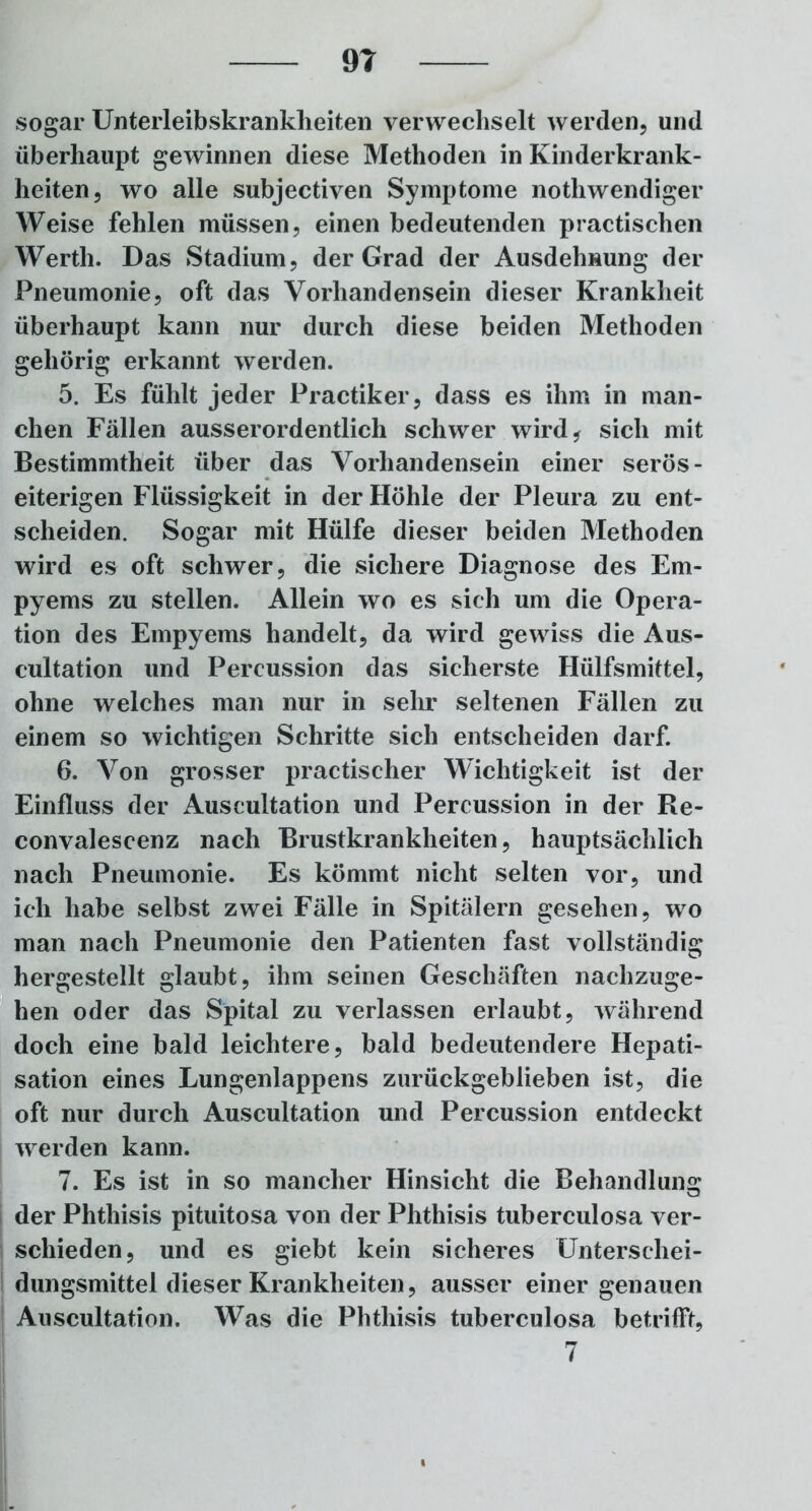 sogar Unterleibskrankheiten verwechselt werden, und überhaupt gewinnen diese Methoden in Kinderkrank- heiten, wo alle subjectiven Symptome nothwendiger Weise fehlen müssen, einen bedeutenden practischen Werth. Das Stadium, der Grad der Ausdehnung der Pneumonie, oft das Vorhandensein dieser Krankheit überhaupt kann nur durch diese beiden Methoden gehörig erkannt werden. 5. Es fühlt jeder Practiker, dass es ihm in man- chen Fällen ausserordentlich schwer wird* sich mit Bestimmtheit über das Vorhandensein einer serös - eiterigen Flüssigkeit in der Höhle der Pleura zu ent- scheiden. Sogar mit Hülfe dieser beiden Methoden wird es oft schwer, die sichere Diagnose des Em- pyems zu stellen. Allein wo es sich um die Opera- tion des Empyems handelt, da wird gewiss die Aus- cultation und Percussion das sicherste Hülfsmittel, ohne welches man nur in sehr seltenen Fällen zu einem so wichtigen Schritte sich entscheiden darf. 6. Von grosser practischer Wichtigkeit ist der Einfluss der Auscultation und Percussion in der Re- convalescenz nach Brustkrankheiten, hauptsächlich nach Pneumonie. Es kömmt nicht selten vor, und ich habe selbst zwei Fälle in Spitälern gesehen, wo man nach Pneumonie den Patienten fast vollständig hergestellt glaubt, ihm seinen Geschäften nachzuge- hen oder das Spital zu verlassen erlaubt, während doch eine bald leichtere, bald bedeutendere Hepati- sation eines Lungenlappens zurückgeblieben ist, die oft nur durch Auscultation und Percussion entdeckt werden kann. 7. Es ist in so mancher Hinsicht die Behandlung der Phthisis pituitosa von der Phthisis tuberculosa ver- schieden, und es giebt kein sicheres Unterschei- dungsmittel dieser Krankheiten, ausser einer genauen Auscultation. Was die Phthisis tuberculosa betrifft, 7