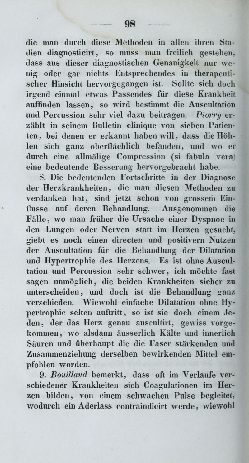die man durch diese Methoden in allen ihren Sta- dien diagnosticirt, so muss man freilich gestehen, dass aus dieser diagnostischen Genauigkeit nur we- nig oder gar nichts Entsprechendes in therapeuti- scher Hinsicht hervorgegangen ist. Sollte sich doch irgend einmal etwas Passendes für diese Krankheit auffinden lassen, so wird bestimmt die Auscultation und Percussion sehr viel dazu beitragen. Piorry er- zählt in seinem Bulletin clinique von sieben Patien- ten, bei denen er erkannt haben will, dass die Höh- len sich ganz oberflächlich befanden, und wo er durch eine allmälige Compression (si fabula vera) eine bedeutende Besserung hervorgebracht habe. 8. Die bedeutenden Fortschritte in der Diagnose der Herzkrankheiten, die man diesen Methoden zu verdanken hat, sind jetzt schon von grossem Ein- flüsse auf deren Behandlung. Ausgenommen die Fälle, wo man früher die Ursache einer Dyspnoe in den Lungen oder Nerven statt im Herzen gesucht, giebt es noch einen directen und positivem Nutzen der Auscultation für die Behandlung der Dilatation und Hypertrophie des Herzens. Es ist ohne Auscul- tation und Percussion sehr schwer, ich möchte fast sagen unmöglich, die beiden Krankheiten sicher zu unterscheiden, und doch ist die Behandlung ganz verschieden. Wiewohl einfache Dilatation ohne Hy- pertrophie selten auftritt, so ist sie doch einem Je- den, der das Herz genau auscultirt, gewiss vorge- kommen, wo alsdann äusserlich Kälte und innerlich Säuren und überhaupt die die Faser stärkenden und Zusammenziehung derselben bewirkenden Mittel em- pfohlen worden. 9. Bouillaud bemerkt, dass oft im Verlaufe ver- schiedener Krankheiten sich Coagulationen im Her- zen bilden, von einem schwachen Pulse begleitet, wodurch ein Aderlass contraindicirt werde? wiewohl
