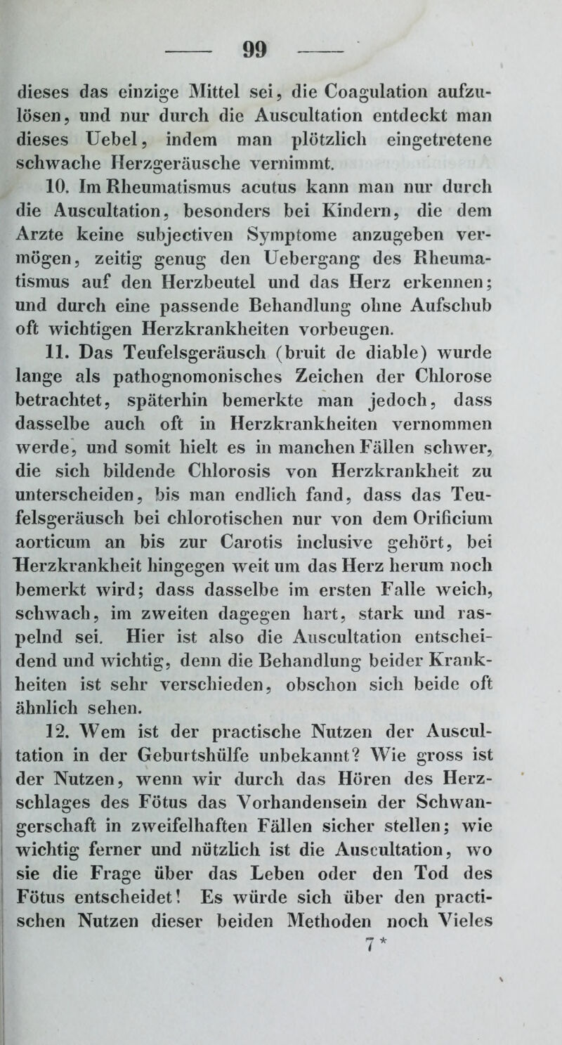 dieses das einzige Mittel sei, die Coagulation aufzu- lösen, und nur durch die Auscultation entdeckt man dieses Uebel, indem man plötzlich eingetretene schwache Herzgeräusche vernimmt. 10. Im Rheumatismus acutus kann man nur durch die Auscultation, besonders bei Kindern, die dem Arzte keine subjectiven Symptome anzugeben ver- mögen, zeitig genug den Uebergang des Rheuma- tismus auf den Herzbeutel und das Herz erkennen; und durch eine passende Behandlung ohne Aufschub oft wichtigen Herzkrankheiten Vorbeugen. 11. Das Teufelsgeräusch (bruit de diable) wurde lange als pathognomonisches Zeichen der Chlorose betrachtet, späterhin bemerkte man jedoch, dass dasselbe auch oft in Herzkrankheiten vernommen werde, und somit hielt es in manchen Fällen schwer, die sich bildende Chlorosis von Herzkrankheit zu unterscheiden, bis man endlich fand, dass das Teu- felsgeräusch bei chlorotischen nur von dem Orificium aorticum an bis zur Carotis inclusive gehört, bei “Herzkrankheit hingegen weit um das Herz herum noch bemerkt wird; dass dasselbe im ersten Falle weich, schwach, im zweiten dagegen hart, stark und ras- pelnd sei. Hier ist also die Auscultation entschei- dend und wichtig, denn die Behandlung beider Krank- heiten ist sehr verschieden, obschon sich beide oft ähnlich sehen. 12. Wem ist der practische Nutzen der Auscul- tation in der Geburtshülfe unbekannt? Wie gross ist der Nutzen, wenn wir durch das Hören des Herz- schlages des Fötus das Vorhandensein der Schwan- gerschaft in zweifelhaften Fällen sicher stellen; wie wichtig ferner und nützlich ist die Auscultation, wo sie die Frage über das Leben oder den Tod des Fötus entscheidet! Es würde sich über den practi- schen Nutzen dieser beiden Methoden noch Vieles