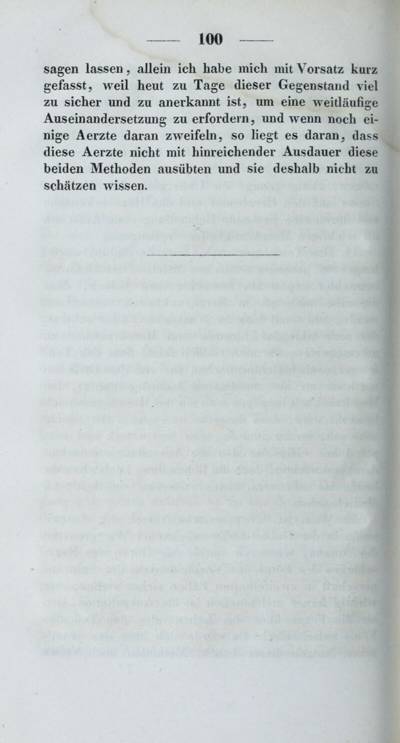 sagen lassen, allein ich habe mich mit Vorsatz kurz gefasst, weil heut zu Tage dieser Gegenstand viel zu sicher und zu anerkannt ist, um eine weitläufige Auseinandersetzung zu erfordern, und wenn noch ei- nige Aerzte daran zweifeln, so liegt es daran, dass diese Aerzte nicht mit hinreichender Ausdauer diese beiden Methoden ausübten und sie deshalb nicht zu schätzen wissen.