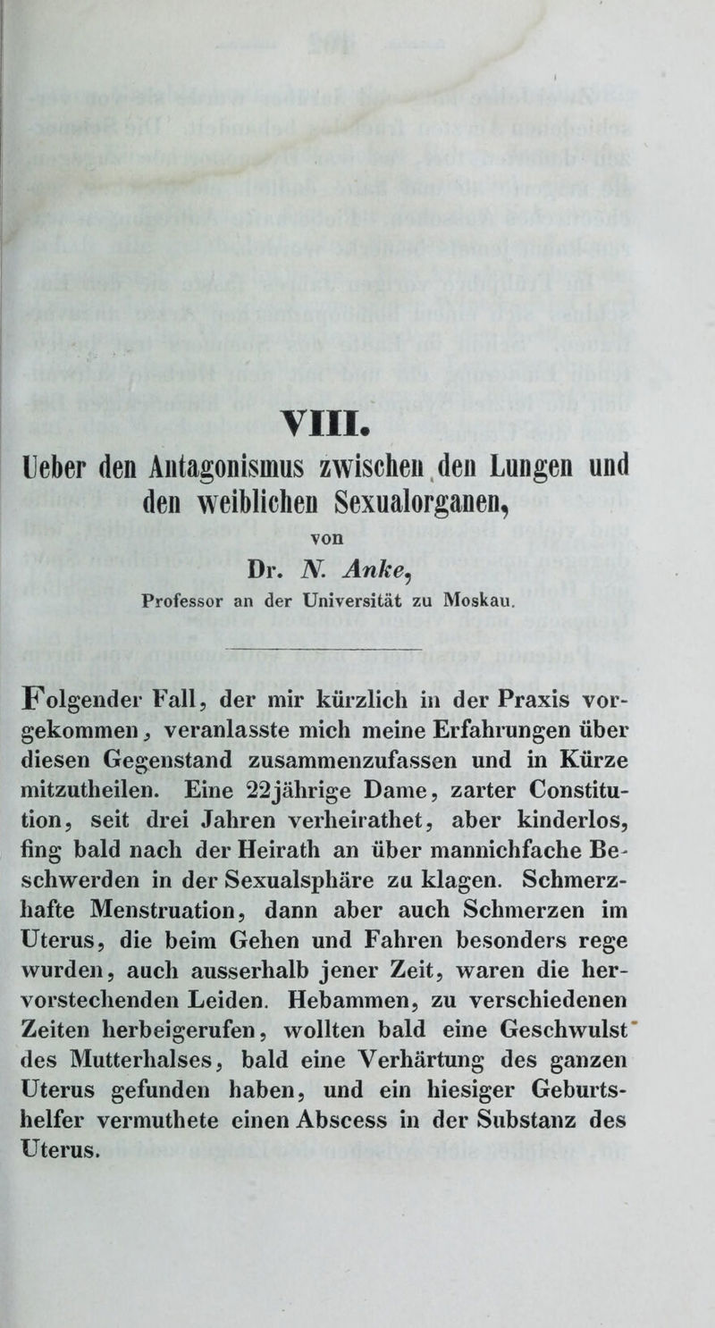 VIII. leber den Antagonismus zwischen den Lungen und den weiblichen Sexualorganen, von Dr. N. Anke, Professor an der Universität zu Moskau. Folgender Fall, der mir kürzlich in der Praxis vor- gekommen, veranlasste mich meine Erfahrungen über diesen Gegenstand zusammenzufassen und in Kürze mitzutheilen. Eine 22jährige Dame, zarter Constitu- tion, seit drei Jahren verheirathet, aber kinderlos, fing bald nach der Heirath an über mannichfache Be- schwerden in der Sexualsphäre zu klagen. Schmerz- hafte Menstruation, dann aber auch Schmerzen im Uterus, die beim Gehen und Fahren besonders rege wurden, auch ausserhalb jener Zeit, waren die her- vorstechenden Leiden. Hebammen, zu verschiedenen Zeiten herbeigerufen, wollten bald eine Geschwulst' des Mutterhalses, bald eine Verhärtung des ganzen Uterus gefunden haben, und ein hiesiger Geburts- helfer vermuthete einen Abscess in der Substanz des Uterus.