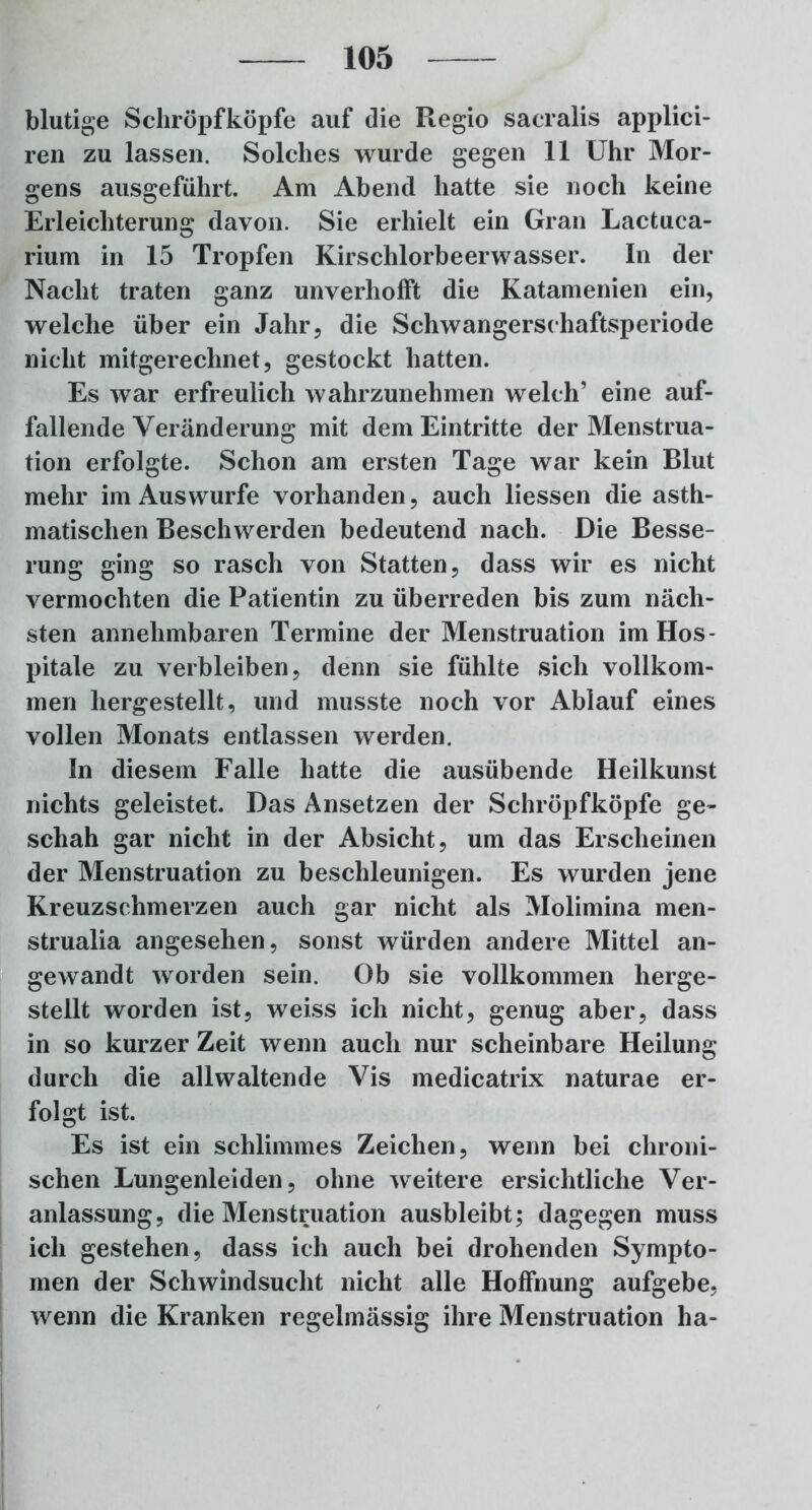 blutige Schröpfköpfe auf die Regio sacralis applici- ren zu lassen. Solches wurde gegen 11 Uhr Mor- gens ausgeführt. Am Abend hatte sie noch keine Erleichterung davon. Sie erhielt ein Gran Lactuca- rium in 15 Tropfen Kirschlorbeerwasser. In der Nacht traten ganz unverhofft die Katamenien ein, welche über ein Jahr, die Schwangerschaftsperiode nicht mitgerechnet, gestockt hatten. Es war erfreulich wahrzunehmen welch’ eine auf- fallende Veränderung mit dem Eintritte der Menstrua- tion erfolgte. Schon am ersten Tage war kein Blut mehr im Aus würfe vorhanden, auch Hessen die asth- matischen Beschwerden bedeutend nach. Die Besse- rung ging so rasch von Statten, dass wir es nicht vermochten die Patientin zu überreden bis zum näch- sten annehmbaren Termine der Menstruation im Hos- pitale zu verbleiben, denn sie fühlte sich vollkom- men hergestellt, und musste noch vor Ablauf eines vollen Monats entlassen werden. In diesem Falle hatte die ausübende Heilkunst nichts geleistet. Das Ansetzen der Schröpfköpfe ge- schah gar nicht in der Absicht, um das Erscheinen der Menstruation zu beschleunigen. Es wurden jene Kreuzschmerzen auch gar nicht als Molimina men- strualia angesehen, sonst würden andere Mittel an- gewandt worden sein. Ob sie vollkommen herge- stellt worden ist, weiss ich nicht, genug aber, dass in so kurzer Zeit wenn auch nur scheinbare Heilung durch die allwaltende Vis medicatrix naturae er- folgt ist. Es ist ein schlimmes Zeichen, wenn bei chroni- schen Lungenleiden, ohne weitere ersichtliche Ver- anlassung, die Menstruation ausbleibt; dagegen muss ich gestehen, dass ich auch bei drohenden Sympto- men der Schwindsucht nicht alle Hoffnung aufgebe, wenn die Kranken regelmässig ihre Menstruation ha-