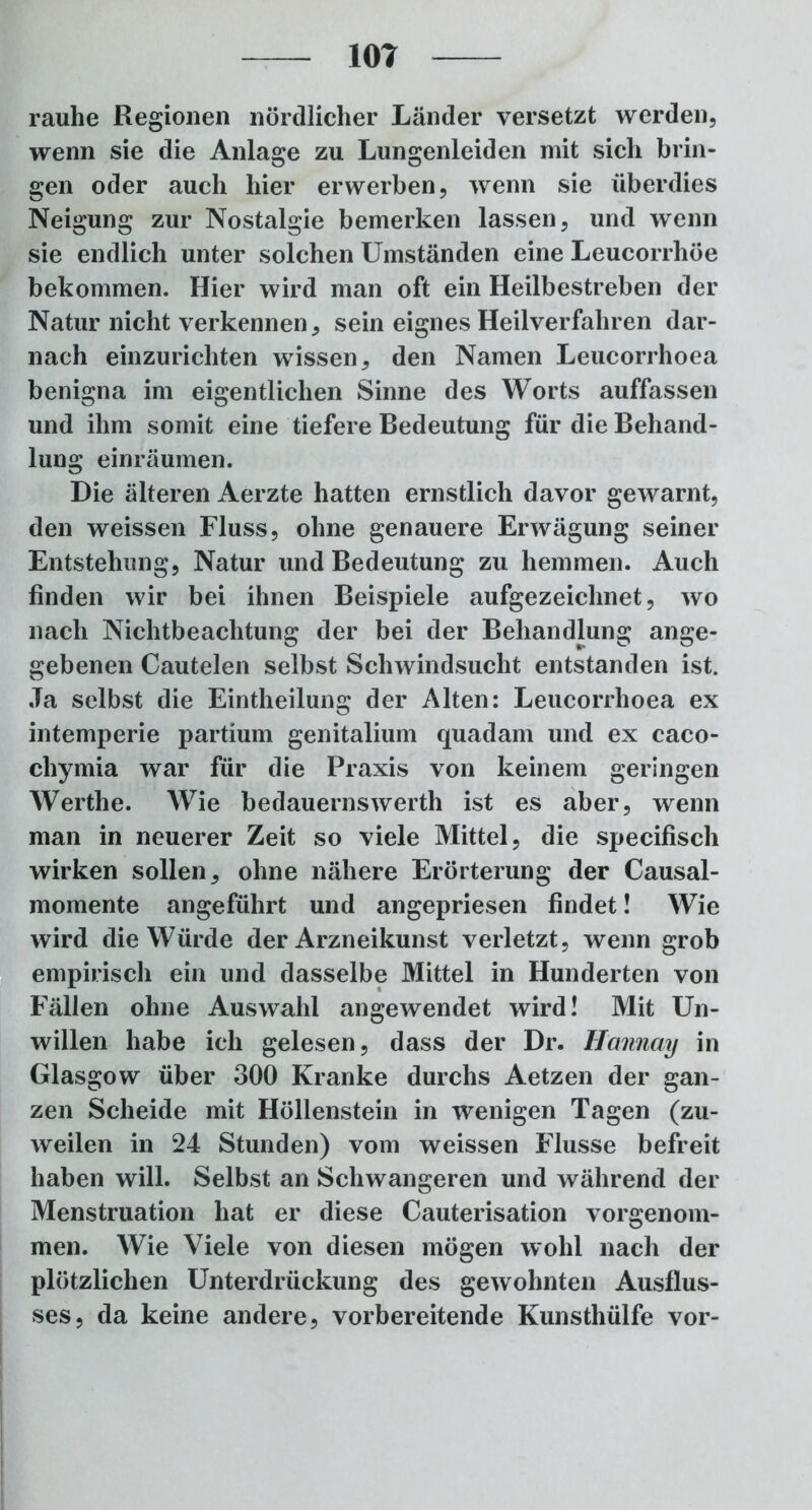 rauhe Regionen nördlicher Länder versetzt werden, wenn sie die Anlage zu Lungenleiden mit sich brin- gen oder auch hier erwerben, wenn sie überdies Neigung zur Nostalgie bemerken lassen, und wenn sie endlich unter solchen Umständen eine Leucorrhöe bekommen. Hier wird man oft ein Heilbestreben der Natur nicht verkennen, sein eignes Heilverfahren dar- nach einzurichten wissen, den Namen Leucorrhoea benigna im eigentlichen Sinne des Worts auffassen und ihm somit eine tiefere Bedeutung für die Behand- lung einräumen. Die älteren Aerzte hatten ernstlich davor gewarnt, den weissen Fluss, ohne genauere Erwägung seiner Entstehung, Natur und Bedeutung zu hemmen. Auch finden wir bei ihnen Beispiele aufgezeichnet, wo nach Nichtbeachtung der bei der Behandlung ange- gebenen Cautelen selbst Schwindsucht entstanden ist. Ja selbst die Eintheilung der Alten: Leucorrhoea ex intemperie partium genitalium quadam und ex caco- chymia war für die Praxis von keinem geringen Werthe. Wie bedauernswerth ist es aber, wenn man in neuerer Zeit so viele Mittel, die specifisch wirken sollen, ohne nähere Erörterung der Causal- momente angeführt und angepriesen findet! Wie wird die Würde der Arzneikunst verletzt, wenn grob empirisch ein und dasselbe Mittel in Hunderten von Fällen ohne Auswahl angewendet wird! Mit Un- willen habe ich gelesen, dass der Dr. Ilannay in Glasgow über 300 Kranke durchs Aetzen der gan- zen Scheide mit Höllenstein in wenigen Tagen (zu- weilen in 24 Stunden) vom weissen Flusse befreit haben will. Selbst an Schwangeren und während der Menstruation hat er diese Cauterisation vorgenom- men. Wie Viele von diesen mögen wohl nach der plötzlichen Unterdrückung des gewohnten Ausflus- ses, da keine andere, vorbereitende Kunsthülfe vor-