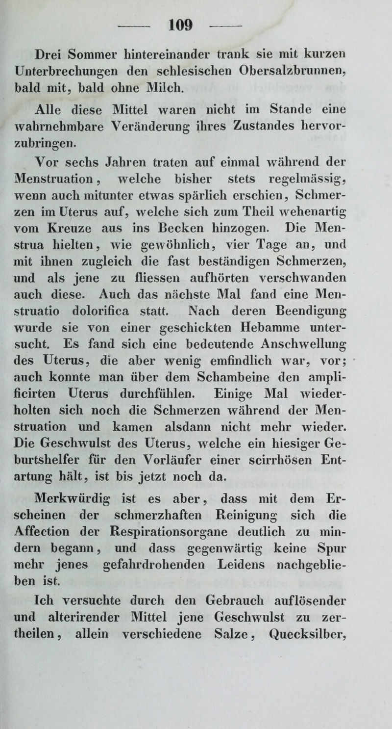 Drei Sommer hintereinander trank sie mit kurzen Unterbrechungen den schlesischen Obersalzbrunnen, bald mit, bald ohne Milch. Alle diese Mittel waren nicht im Stande eine wahrnehmbare Veränderung ihres Zustandes hervor- zubringen. Vor sechs Jahren traten auf einmal während der Menstruation, welche bisher stets regelmässig, wenn auch mitunter etwas spärlich erschien, Schmer- zen im Uterus auf, welche sich zum Theil wehenartig vom Kreuze aus ins Becken hinzogen. Die Men- strua hielten, wie gewöhnlich, vier Tage an, und mit ihnen zugleich die fast beständigen Schmerzen, und als jene zu fliessen aufhörten verschwanden auch diese. Auch das nächste Mal fand eine Men- struatio dolorifica statt. Nach deren Beendigung wurde sie von einer geschickten Hebamme unter- sucht. Es fand sich eine bedeutende Anschwellung des Uterus, die aber wenig emfindlich war, vor; auch konnte man über dem Schambeine den ampli- ficirten Uterus durchfühlen. Einige Mal wieder- holten sich noch die Schmerzen während der Men- struation und kamen alsdann nicht mehr wieder. Die Geschwulst des Uterus, welche ein hiesiger Ge- burtshelfer für den Vorläufer einer scirrhösen Ent- artung hält, ist bis jetzt noch da. Merkwürdig ist es aber, dass mit dem Er- scheinen der schmerzhaften Reinigung sich die Affection der Respirationsorgane deutlich zu min- dern begann, und dass gegenwärtig keine Spur mehr jenes gefahrdrohenden Leidens nachgeblie- ben ist. Ich versuchte durch den Gebrauch auf lösen der und alterirender Mittel jene Geschwulst zu zer- theilen, allein verschiedene Salze, Quecksilber,