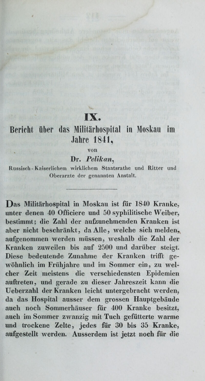 IX. Bericht über das Militärhospital in Moskau im Jahre 1841, von Dr. Pelikan9 Russisch-Kaiserlichem wirklichem Staatsrathe und Ritter und Oberarzte der genannten Anstalt. Das Militärhospital in Moskau ist für 1840 Kranke, unter denen 40 Officiere und 50 syphilitische Weiber, bestimmt; die Zahl der aufzunehmenden Kranken ist aber nicht beschränkt, da Alle, welche sich melden* aufgenommen werden müssen, weshalb die Zahl der Kranken zuweilen bis auf 2500 und darüber steigt. Diese bedeutende Zunahme der Kranken trifft ge- wöhnlich im Frühjahre und im Sommer ein, zu wel- cher Zeit meistens die verschiedensten Epidemien auftreten, und gerade zu dieser Jahreszeit kann die Ueberzahl der Kranken leicht untergebracht werden, da das Hospital ausser dem grossen Hauptgebäude auch noch Sommerhäuser für 400 Kranke besitzt, auch im Sommer zwanzig mit Tuch gefütterte warme und trockene Zelte, jedes für 30 bis 35 Kranke, aufgestellt werden. Ausserdem ist jetzt noch für die