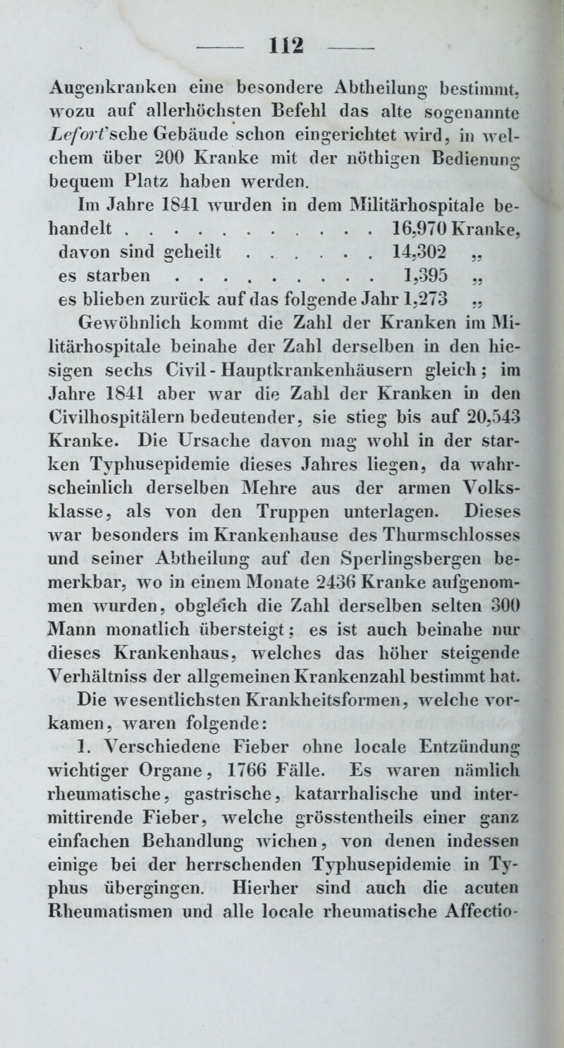 Augenkranken eine besondere Abtheilung bestimmt, wozu auf allerhöchsten Befehl das alte sogenannte Leforfsehe Gebäude schon eingerichtet wird, in wel- chem über 200 Kranke mit der nöthigen Bedienung bequem Platz haben werden. Im Jahre 1841 wurden in dem Militärhospitale be- handelt 16,970 Kranke, davon sind geheilt 14,302 „ es starben 1,395 „ es blieben zurück auf das folgende Jahr 1,273 „ Gewöhnlich kommt die Zahl der Kranken im Mi- litärhospitale beinahe der Zahl derselben in den hie- sigen sechs Civil - Hauptkrankenhäusern gleich ; im Jahre 1841 aber war die Zahl der Kranken in den Civilhospitälern bedeutender, sie stieg bis auf 20,543 Kranke. Die Ursache davon mag wohl in der star- ken Typhusepidemie dieses Jahres liegen, da wahr- scheinlich derselben Mehre aus der armen Volks- klasse, als von den Truppen unterlagen. Dieses war besonders im Krankenhause des Thurmschlosses und seiner Abtheilung auf den Sperlingsbergen be- merkbar, wo in einem Monate 2436 Kranke aufgenom- men wurden, obgleich die Zahl derselben selten 300 Mann monatlich übersteigt; es ist auch beinahe nur dieses Krankenhaus, welches das höher steigende Verhältniss der allgemeinen Krankenzahl bestimmt hat. Die wesentlichsten Krankheitsformen, welche vor- kamen, waren folgende: 1. Verschiedene Fieber ohne locale Entzündung wichtiger Organe, 1766 Fälle. Es waren nämlich rheumatische, gastrische, katarrhalische und inter- mittirende Fieber, welche grösstentheils einer ganz einfachen Behandlung wichen, von denen indessen einige bei der herrschenden Typhusepidemie in Ty- phus übergingen. Hierher sind auch die acuten Rheumatismen und alle locale rheumatische Affectio-