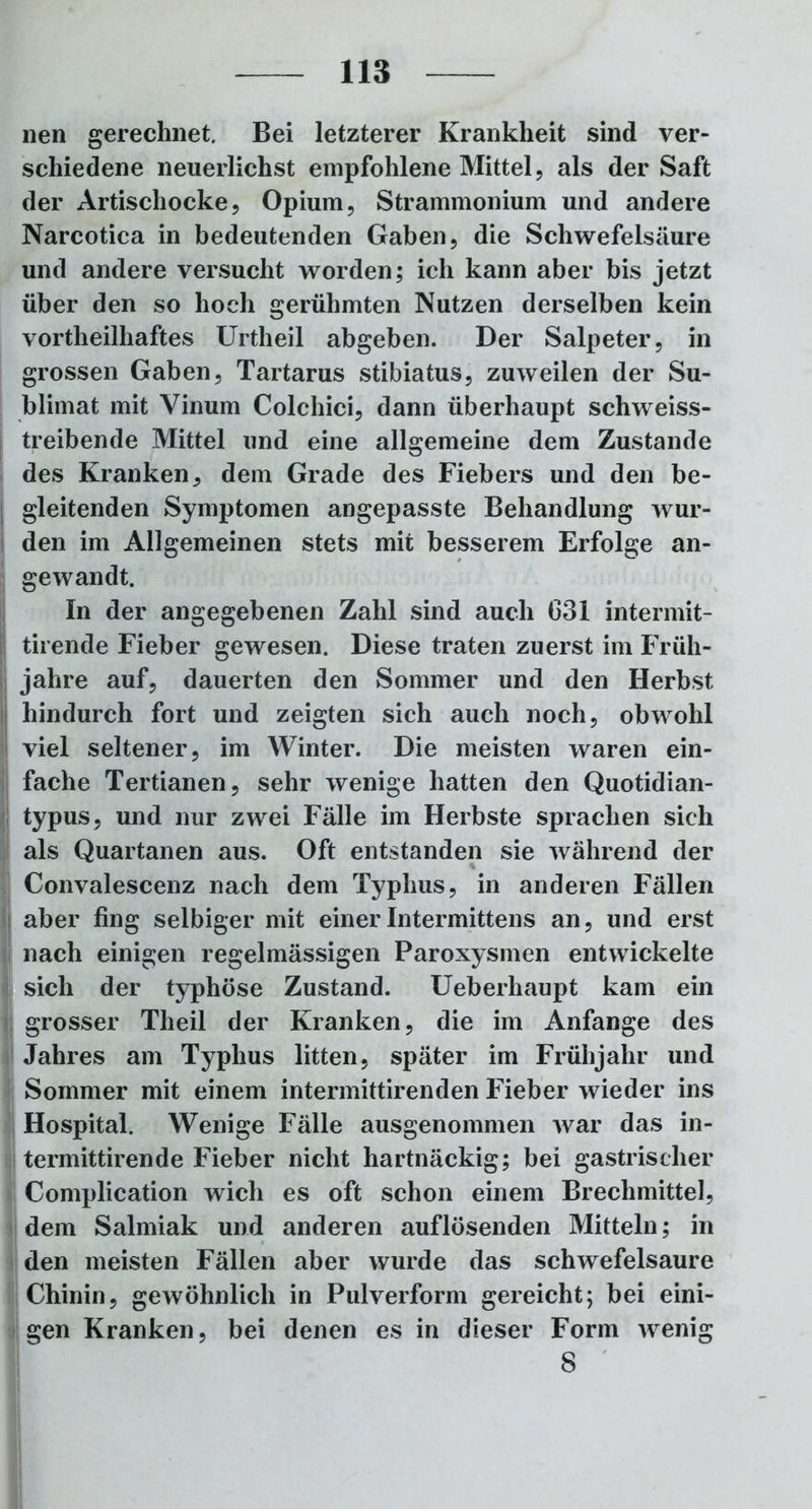 wen gerechnet. Bei letzterer Krankheit sind ver- schiedene neuerlichst empfohlene Mittel, als der Saft der Artischocke, Opium, Strammonium und andere Narcotica in bedeutenden Gaben, die Schwefelsäure und andere versucht worden; ich kann aber bis jetzt über den so hoch gerühmten Nutzen derselben kein vortheilhaftes Urtheil abgeben. Der Salpeter, in grossen Gaben, Tartarus stibiatus, zuweilen der Su- blimat mit Vinum Colchici, dann überhaupt schweiss- treibende Mittel und eine allgemeine dem Zustande des Kranken, dem Grade des Fiebers und den be- l gleitenden Symptomen angepasste Behandlung wur- den im Allgemeinen stets mit besserem Erfolge an- gewandt. In der angegebenen Zahl sind auch C31 intermit- tirende Fieber gewesen. Diese traten zuerst im Früh- jahre auf, dauerten den Sommer und den Herbst hindurch fort und zeigten sich auch noch, obwohl viel seltener, im Winter. Die meisten waren ein- fache Tertianen, sehr wenige hatten den Quotidian- typus, und nur zwei Fälle im Herbste sprachen sich als Quartanen aus. Oft entstanden sie während der Convalescenz nach dem Typhus, in anderen Fällen aber fing selbiger mit einerIntermittens an, und erst nach einigen regelmässigen Paroxysmen entwickelte sich der typhöse Zustand. Ueberhaupt kam ein grosser Theil der Kranken, die im Anfänge des Jahres am Typhus litten, später im Frühjahr und Sommer mit einem intermittirenden Fieber wieder ins Hospital. Wenige Fälle ausgenommen war das in- termittirende Fieber nicht hartnäckig; bei gastrischer Complication wich es oft schon einem Brechmittel, dem Salmiak und anderen auflösenden Mitteln; in den meisten Fällen aber wurde das schwefelsaure Chinin, gewöhnlich in Pulverform gereicht; bei eini- gen Kranken, bei denen es in dieser Form wenig 8