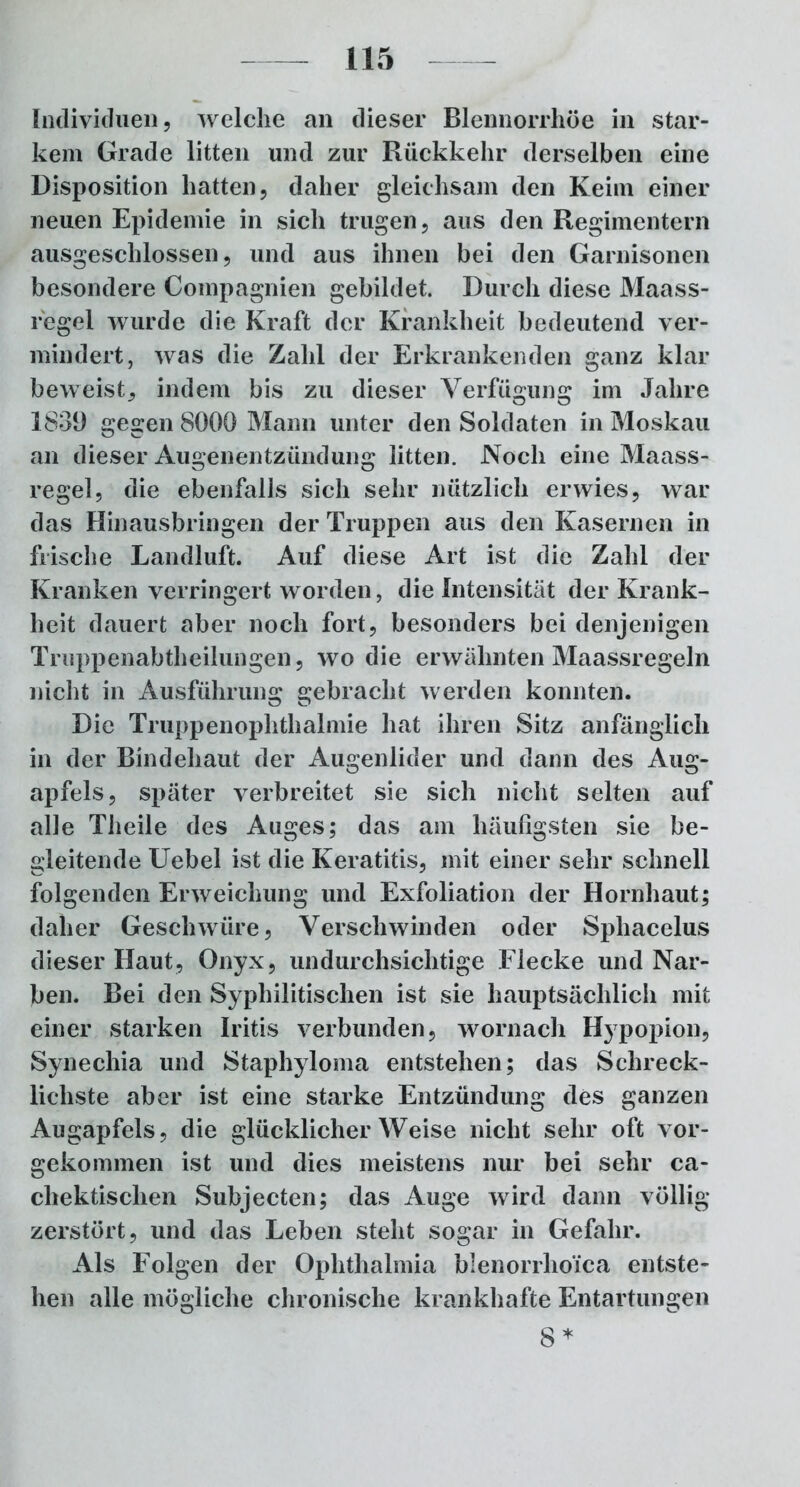 Individuen 9 welche an dieser Blennorrhoe in star- kem Grade litten und zur Rückkehr derselben eine Disposition hatten, daher gleichsam den Keim einer neuen Epidemie in sich trugen, aus den Regimentern ausgeschlossen, und aus ihnen bei den Garnisonen besondere Compagnien gebildet. Durch diese Maass- regei wurde die Kraft der Krankheit bedeutend ver- mindert, was die Zahl der Erkrankenden ganz klar beweist, indem bis zu dieser Verfügung im Jahre 1831) gegen 8000 Mann unter den Soldaten in Moskau an dieser Augenentzündung litten. Noch eine Maass- regel, die ebenfalls sich sehr nützlich erwies, war das Hinausbringen der Truppen aus den Kasernen in frische Landluft. Auf diese Art ist die Zahl der Kranken verringert worden, die Intensität der Krank- heit dauert aber noch fort, besonders bei denjenigen Truppenabtheilungen, wo die erwähnten Maassregeln nicht in Ausführung gebracht werden konnten. Die Truppenophthalmie hat ihren Sitz anfänglich in der Bindehaut der Augenlider und dann des Aug- apfels, später verbreitet sie sich nicht selten auf alle Theile des Auges; das am häufigsten sie be- gleitende Uebel ist die Keratitis, mit einer sehr schnell folgenden Erweichung und Exfoliation der Hornhaut; daher Geschwüre, Verschwinden oder Sphacelus dieser Haut, Onyx, undurchsichtige Flecke und Nar- ben. Bei den Syphilitischen ist sie hauptsächlich mit einer starken Iritis verbunden, wornach Hypopion, Synechia und Staphyloma entstehen; das Schreck- lichste aber ist eine starke Entzündung des ganzen Augapfels, die glücklicherweise nicht sehr oft vor- gekommen ist und dies meistens nur bei sehr ca- chektischen Subjecten; das Auge wird dann völlig zerstört, und das Leben steht sogar in Gefahr. Als Folgen der Ophthalmia blenorrlio'ica entste- hen alle mögliche chronische krankhafte Entartungen 8*