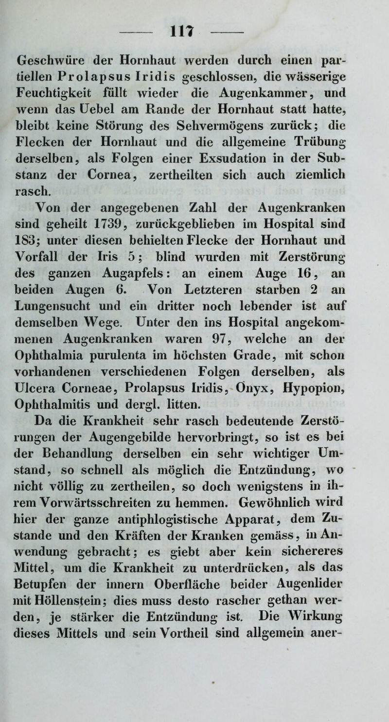 11? Geschwüre der Hornhaut werden durch einen par- tiellen Prolapsus Iridis geschlossen, die wässerige Feuchtigkeit füllt wieder die Augenkammer, und wenn das Uebel am Rande der Hornhaut statt hatte, bleibt keine Störung des Sehvermögens zurück; die Flecken der Hornhaut und die allgemeine Trübung derselben, als Folgen einer Exsudation in der Sub- stanz der Cornea, zertheilten sich auch ziemlich rasch. Von der angegebenen Zahl der Augenkranken sind geheilt 1739, zurückgeblieben im Hospital sind 183; unter diesen behielten Flecke der Hornhaut und Vorfall der Iris 5; blind wurden mit Zerstörung des ganzen Augapfels: an einem Auge 16, an beiden Augen 6. Von Letzteren starben 2 an Lungensucht und ein dritter noch lebender ist auf demselben Wege. Unter den ins Hospital angekom- menen Augenkranken waren 97, welche an der Ophthalmia purulenta im höchsten Grade, mit schon vorhandenen verschiedenen Folgen derselben, als Ulcera Corneae, Prolapsus Iridis, Onyx, Hypopion, Ophthalmitis und dergl. litten. Da die Krankheit sehr rasch bedeutende Zerstö- rungen der Augengebilde hervorbringt, so ist es bei der Behandlung derselben ein sehr wichtiger Um- stand, so schnell als möglich die Entzündung, wo nicht völlig zu zertheilen, so doch wenigstens in ih- rem Vorwärtsschreiten zu hemmen. Gewöhnlich wird hier der ganze antiphlogistische Apparat, dem Zu- stande und den Kräften der Kranken gemäss, in An- wendung gebracht; es giebt aber kein sichereres Mittel, um die Krankheit zu unterdrücken, als das Betupfen der innern Oberfläche beider Augenlider mit Höllenstein; dies muss desto rascher gethan wer- den, je stärker die Entzündung ist. Die Wirkung dieses Mittels und sein Vortheil sind allgemein aner-