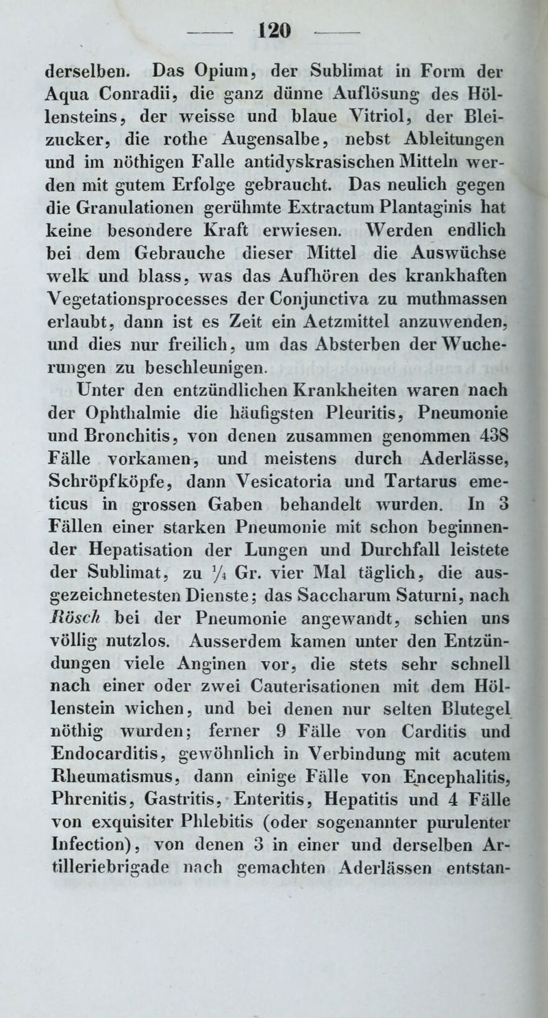 derselben. Das Opium, der Sublimat in Form der Aqua Conradii, die ganz dünne Auflösung des Höl- lensteins, der weisse und blaue Vitriol, der Blei- zucker, die rothe Augensalbe, nebst Ableitungen und im nöthigen Falle antidyskrasischen Mitteln wer- den mit gutem Erfolge gebraucht. Das neulich gegen die Granulationen gerühmte Extractum Plantaginis hat keine besondere Kraft erwiesen. Werden endlich bei dem Gebrauche dieser Mittel die Auswüchse welk und blass, was das Aufhören des krankhaften Vegetationsprocesses der Conjunctiva zu muthmassen erlaubt, dann ist es Zeit ein Aetzmittel anzuwenden, und dies nur freilich, um das Absterben der Wuche- rungen zu beschleunigen. Unter den entzündlichen Krankheiten waren nach der Ophthalmie die häufigsten Pleuritis, Pneumonie und Bronchitis, von denen zusammen genommen 438 Fälle vorkamerr, und meistens durch Aderlässe, Schröpf köpfe, dann Vesicatoria und Tartarus erae- ticus in grossen Gaben behandelt wurden. In 3 Fällen einer starken Pneumonie mit schon beginnen- der Hepatisation der Lungen und Durchfall leistete der Sublimat, zu y4 Gr. vier Mal täglich, die aus- gezeichnetesten Dienste; das Saccliarum Saturni, nach Rösch bei der Pneumonie angewandt, schien uns völlig nutzlos. Ausserdem kamen unter den Entzün- dungen viele Anginen vor, die stets sehr schnell nach einer oder zwei Cauterisationen mit dem Höl- lenstein wichen, und bei denen nur selten Blutegel nöthig wurden; ferner 9 Fälle von Carditis und Endocarditis, gewöhnlich in Verbindung mit acutem Rheumatismus, dann einige Fälle von Encephalitis, Phrenitis, Gastritis, Enteritis, Hepatitis und 4 Fälle von exquisiter Phlebitis (oder sogenannter purulenter Infection), von denen 3 in einer und derselben Ar- tilleriebrigade nach gemachten Aderlässen entstan-