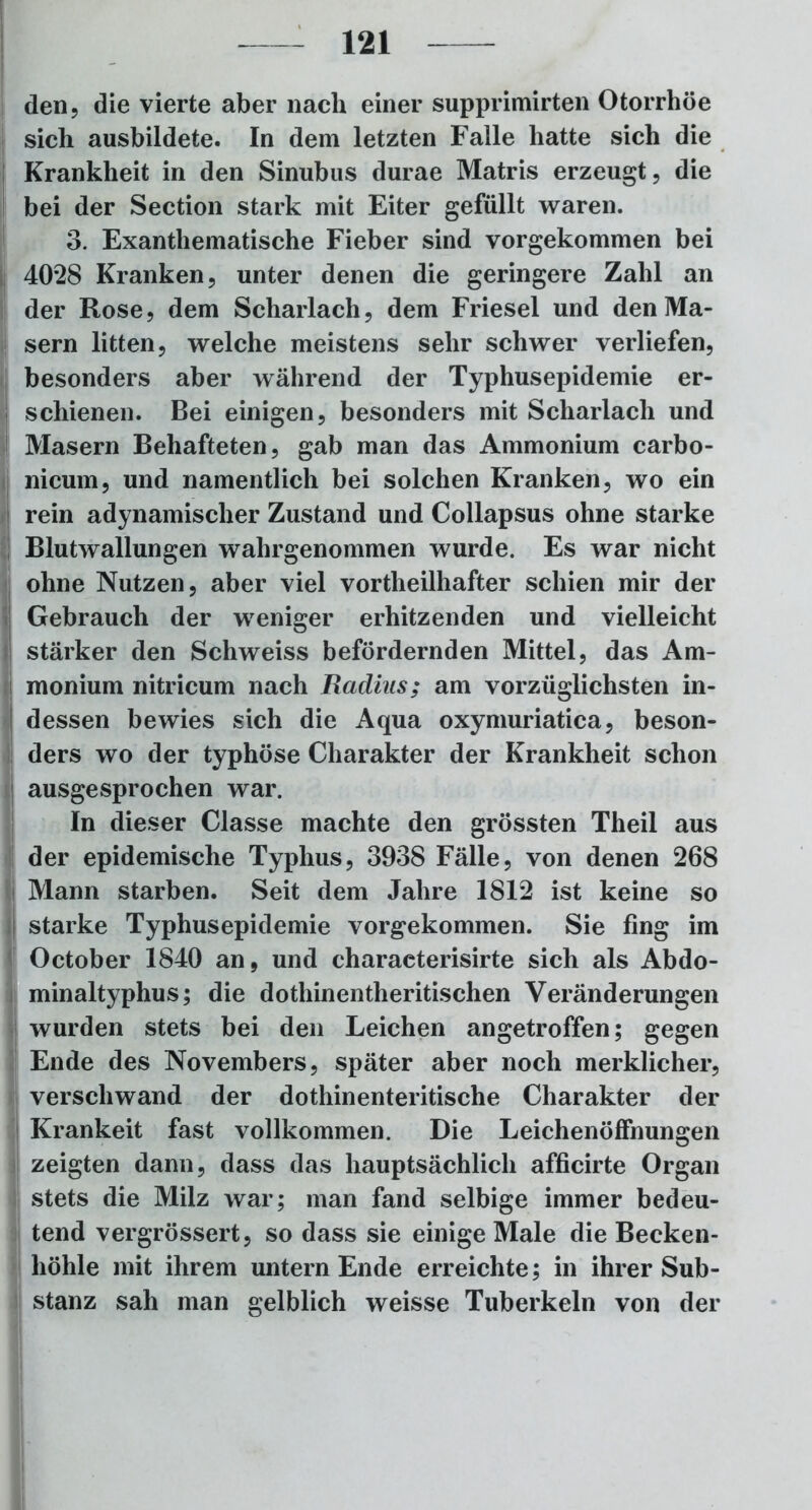 den ? die vierte aber nach einer supprimirten Otorrhöe sich ausbildete. In dem letzten Falle hatte sich die [Krankheit in den Sinubus durae Matris erzeugt, die bei der Section stark mit Eiter gefüllt waren. 3. Exanthematische Fieber sind vorgekommen bei 4028 Kranken, unter denen die geringere Zahl an der Rose, dem Scharlach, dem Friesei und den Ma- sern litten, welche meistens sehr schwer verliefen, besonders aber während der Typhusepidemie er- ! schienen. Bei einigen, besonders mit Scharlach und Masern Behafteten, gab man das Ammonium carbo- nicum, und namentlich bei solchen Kranken, wo ein rein adynamischer Zustand und Collapsus ohne starke Blutwallungen wahrgenommen wurde. Es war nicht ohne Nutzen, aber viel vortheilhafter schien mir der Gebrauch der weniger erhitzenden und vielleicht stärker den Schweiss befördernden Mittel, das Am- monium nitricum nach Radius; am vorzüglichsten in- dessen bewies sich die Aqua oxymuriatica, beson- ders wo der typhöse Charakter der Krankheit schon ausgesprochen war. In dieser Classe machte den grössten Theil aus der epidemische Typhus, 3938 Fälle, von denen 268 Mann starben. Seit dem Jahre 1812 ist keine so starke Typhusepidemie vorgekommen. Sie fing im October 1840 an, und characterisirte sich als Abdo- minaltyphus; die dothinentheritischen Veränderungen wurden stets bei den Leichen angetroffen; gegen Ende des Novembers, später aber noch merklicher, verschwand der dothinenteritische Charakter der Krankeit fast vollkommen. Die Leichenöffnungen zeigten dann, dass das hauptsächlich afficirte Organ stets die Milz war; man fand selbige immer bedeu- tend vergrössert, so dass sie einige Male die Becken- höhle mit ihrem untern Ende erreichte; in ihrer Sub- stanz sah man gelblich weisse Tuberkeln von der
