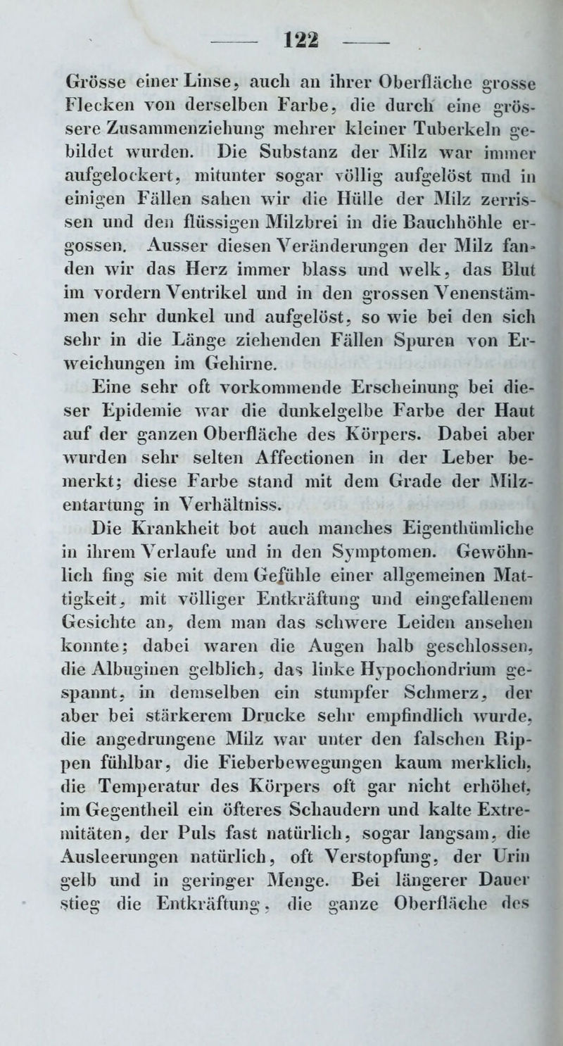 Grösse einer Linse , auch an ihrer Oberfläche grosse Flecken von derselben Farbe, die durch eine grös- sere Zusammenziehung melirer kleiner Tuberkeln ge- bildet wurden. Die Substanz der Milz war immer aufgelockert, mitunter sogar völlig aufgelöst und in einigen Fällen sahen wir die Hülle der Milz zerris- sen und den flüssigen Milzbrei in die Bauchhöhle er- gossen. Ausser diesen Veränderungen der Milz fan* den wir das Herz immer blass und welk, das Blut im vordem Ventrikel und in den grossen Venenstäm- men sehr dunkel und aufgelöst, so wie bei den sich sehr in die Länge ziehenden Fällen Spuren von Er- weichungen im Gehirne. Eine sehr oft vorkommende Erscheinung bei die- ser Epidemie war die dunkelgelbe Farbe der Haut auf der ganzen Oberfläche des Körpers. Dabei aber wurden sehr selten Affectionen in der Leber be- merkt; diese Farbe stand mit dem Grade der Milz- entartung in Verhältniss. Die Krankheit bot auch manches Eigenthümliche in ihrem Verlaufe und in den Symptomen. Gewöhn- lich fing sie mit dem Gefühle einer allgemeinen Mat- tigkeit^ mit völliger Entkräftung und eingefallenem Gesichte an, dem man das schwere Leiden ansehen konnte; dabei waren die Augen halb geschlossen, die Albuginen gelblich, das linke Hvpochondrium ge- spannt, in demselben ein stumpfer Schmerz, der aber bei stärkerem Drucke sehr empfindlich wurde, die angedrungene Milz war unter den falschen Rip- pen fühlbar, die Fieberbewegungen kaum merklich, die Temperatur des Körpers oft gar nicht erhöhet, im Gegentheil ein öfteres Schaudern und kalte Extre- mitäten, der Puls fast natürlich, sogar langsam, die Ausleerungen natürlich, oft Verstopfung, der Urin gelb und in geringer Menge. Bei längerer Dauer Stieg die Entkräftung. die ganze Oberfläche des