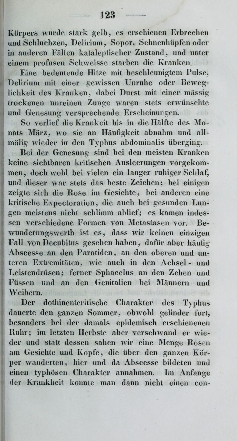 Körpers wurde stark gelb, es erschienen Erbrechen und Schluchzen, Delirium, Sopor, Sehnenhüpfen oder in anderen Fällen kataleptischer Zustand, und unter einem profusen Schweisse starben die Kranken. Eine bedeutende Hitze mit beschleunigtem Pulse, Delirium mit einer gewissen Unruhe oder Beweg- lichkeit des Kranken, dabei Durst mit einer massig trockenen unreinen Zunge waren stets erwünschte und Genesung versprechende Erscheinungen. So verlief die Krankeit bis in die Hälfte des Mo- nats März, wo sie an Häufigkeit abnahm und all- malig wieder in den Typhus abdominalis überging. Bei der Genesung sind bei den meisten Kranken keine sichtbaren kritischen Ausleerungen vorgekom- men, doch wohl bei vielen ein langer ruhiger Schlaf, und dieser war stets das beste Zeichen; bei einigen zeigte sich die Rose im Gesichte, bei anderen eine kritische Expectoration, die auch bei gesunden Lun- gen meistens nicht schlimm ablief; es kamen indes- sen verschiedene Formen von Metastasen vor. Be- wunderungswertli ist es, dass wir keinen einzigen Fall von Decubitus gesehen haben, dafür aber häufig Abscesse an den Parotiden, an den oberen und un- teren Extremitäten, wie auch in den Achsel- und Leistendrüsen; ferner Sphacelus an den Zehen und Füssen und an den Genitalien bei Männern und Weibern. Der dothinenteritische Charakter des Typhus dauerte den ganzen Sommer, obwohl gelinder fort, besonders bei der damals epidemisch erschienenen Ruhr; im letzten Herbste aber verschwand er wie- der und statt dessen sahen wir eine Menge Rosen am Gesichte und Kopfe, die über den ganzen Kör- per wandelten, hier und da Abscesse bildeten und einen typhösen Charakter annahmen. Im Anfänge der Krankheit konnte man dann nicht einen con-