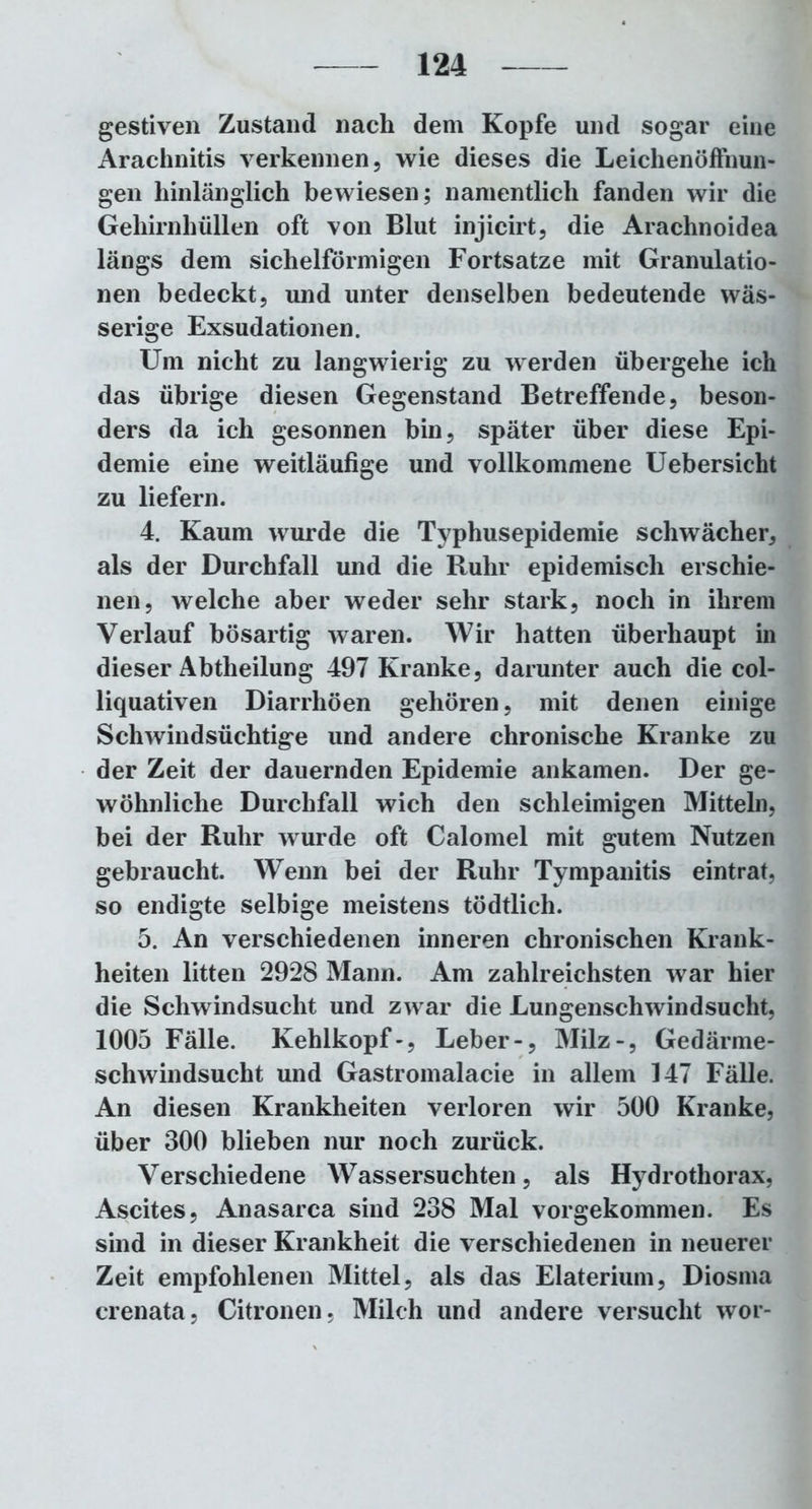 gestiven Zustand nach dem Kopfe und sogar eine Arachnitis verkennen, wie dieses die Leichenöffnun- gen hinlänglich bewiesen; namentlich fanden wir die Gehirnhüllen oft von Blut injicirt, die Arachnoidea längs dem sichelförmigen Fortsatze mit Granulatio- nen bedeckt, und unter denselben bedeutende wäs- serige Exsudationen. Um nicht zu langwierig zu werden übergehe ich das übrige diesen Gegenstand Betreffende, beson- ders da ich gesonnen bin, später über diese Epi- demie eine weitläufige und vollkommene Uebersicht zu liefern. 4. Kaum wurde die Typhusepidemie schwächer, als der Durchfall und die Ruhr epidemisch erschie- nen, welche aber weder sehr stark, noch in ihrem Verlauf bösartig waren. Wir hatten überhaupt in dieser Abtheilung 497 Kranke, darunter auch die col- liquativen Diarrhöen gehören, mit denen einige Schwindsüchtige und andere chronische Kranke zu der Zeit der dauernden Epidemie ankamen. Der ge- wöhnliche Durchfall wich den schleimigen Mitteln, bei der Ruhr wurde oft Calomel mit gutem Nutzen gebraucht. Wenn bei der Ruhr Tympanitis eintrat, so endigte selbige meistens tödtlich. 5. An verschiedenen inneren chronischen Krank- heiten litten 2928 Mann. Am zahlreichsten war hier die Schwindsucht und zwar die Lungenschwindsucht, 1005 Fälle. Kehlkopf-, Leber-, Milz-, Gedärme- schwindsucht und Gastromalacie in allem 147 Fälle. An diesen Krankheiten verloren wir 500 Kranke, über 300 blieben nur noch zurück. Verschiedene Wassersüchten, als Hydrothorax, Ascites, Anasarca sind 238 Mal vorgekommen. Es sind in dieser Krankheit die verschiedenen in neuerer Zeit empfohlenen Mittel, als das Elaterium, Diosma crenata, Citronen, Milch und andere versucht wor-