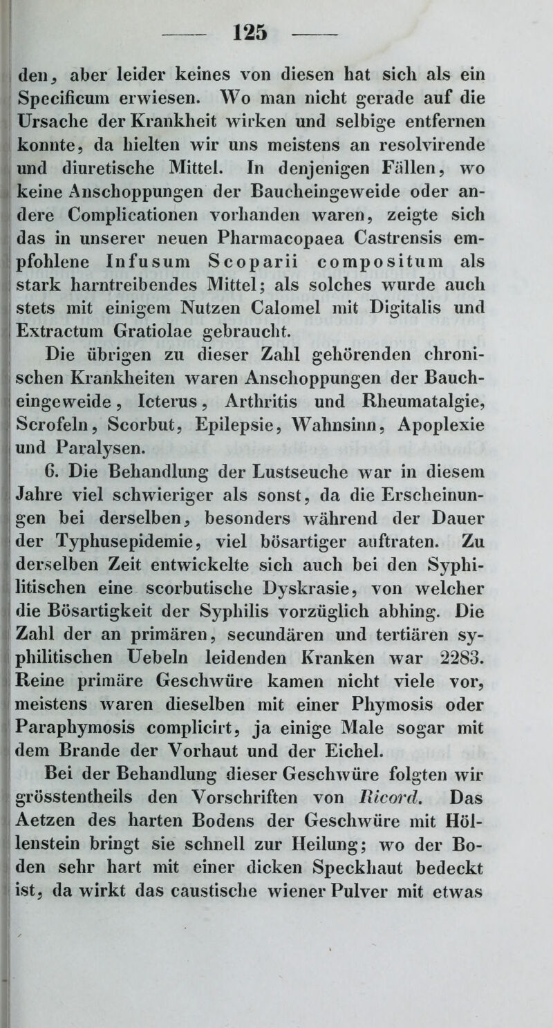 den, aber leider keines von diesen hat sich als ein Specificum erwiesen. Wo man nicht gerade auf die Ursache der Krankheit wirken und selbige entfernen konnte, da hielten wir uns meistens an resolvirende und diuretische Mittel. In denjenigen Fallen, wo keine Anschoppungen der Baucheingeweide oder an- dere Complicationen vorhanden waren, zeigte sich das in unserer neuen Pharmacopaea Castrensis em- pfohlene Infusum Scoparii compositum als stark harntreibendes Mittel; als solches wurde auch stets mit einigem Nutzen Calomel mit Digitalis und Extractum Gratiolae gebraucht. Die übrigen zu dieser Zahl gehörenden chroni- schen Krankheiten waren Anschoppungen der Bauch- eingeweide , Icterus, Arthritis und Rheumatalgie, Scrofeln, Scorbut, Epilepsie, Wahnsinn, Apoplexie und Paralysen. 6. Die Behandlung der Lustseuche war in diesem Jahre viel schwieriger als sonst, da die Erscheinun- gen bei derselben, besonders während der Dauer der Typhusepidemie, viel bösartiger auftraten. Zu derselben Zeit entwickelte sich auch bei den Syphi- litischen eine scorbutische Dyskrasie, von welcher die Bösartigkeit der Syphilis vorzüglich abhing. Die Zahl der an primären, secundären und tertiären sy- philitischen Uebeln leidenden Kranken war 2283. Reine primäre Geschwüre kamen nicht viele vor, meistens waren dieselben mit einer Phymosis oder Paraphymosis complicirt, ja einige Male sogar mit dem Brande der Vorhaut und der Eichel. Bei der Behandlung dieser Geschwüre folgten wir grösstentheils den Vorschriften von Ixicord. Das Aetzen des harten Bodens der Geschwüre mit Höl- lenstein bringt sie schnell zur Heilung; wo der Bo- den sehr hart mit einer dicken Speckhaut bedeckt ist, da wirkt das caustische wiener Pulver mit etwas