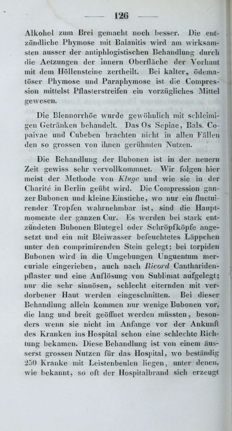 Alkohol zum Brei gemacht noch besser. Die ent- zündliche Phymose mit Balanitis wird am wirksam- sten ausser der antiphlogistischen Behandlung durch die Aetzungen der Innern Oberfläche der Vorhaut mit dem Höllensteine zertheilt. Bei kalter, ödema- töser Phymose und Paraphymose ist die Compres- sion mittelst Pflasterstreifen ein vorzügliches Mittel gewesen. Die Blennorrhoe wurde gewöhnlich mit schleimi- gen Getränken behandelt. Das Os Sepiae, Bals. Co- paivae und Cubeben brachten nicht in allen Fällen den so grossen von ihnen gerühmten Nutzen. Die Behandlung der Bubonen ist in der neuern Zeit gewiss sehr vervollkommnet. Wir folgen hier meist der Methode von Kluge und wie sie in der Charite in Berlin geübt wird. Die Compression gan- zer Bubonen und kleine Einstiche, wo nur ein fluctui- render Tropfen wahrnehmbar ist, sind die Haupt- momente der ganzen Cur. Es werden bei stark ent- zündeten Bubonen Blutegel oder Schröpfköpfe ange- setzt und ein mit Bleiwasser befeuchtetes Läppchen unter deii comprimirenden Stein gelegt; bei torpiden Bubonen wird in die Umgebungen Unguentum mer- curiale eingerieben, auch nach Bicord Canthariden- pflaster und eine Auflösung von Sublimat aufgelegt; nur die sehr sinuösen, schlecht eiternden mit ver- dorbener Haut werden eingeschnitten. Bei dieser Behandlung allein kommen nur wenige Bubonen vor, die lang und breit geöffnet werden müssten, beson- ders wenn sie nicht im Anfänge vor der Ankunft des Kranken ins Hospital schon eine schlechte Rich- tung bekamen. Diese Behandlung ist von einem äus- serst grossen Nutzen für das Hospital, wro beständig 250 Kranke mit Leistenbeulen liegen, unter denen, wie bekannt, so oft der Hospitalbrand sich erzeugt