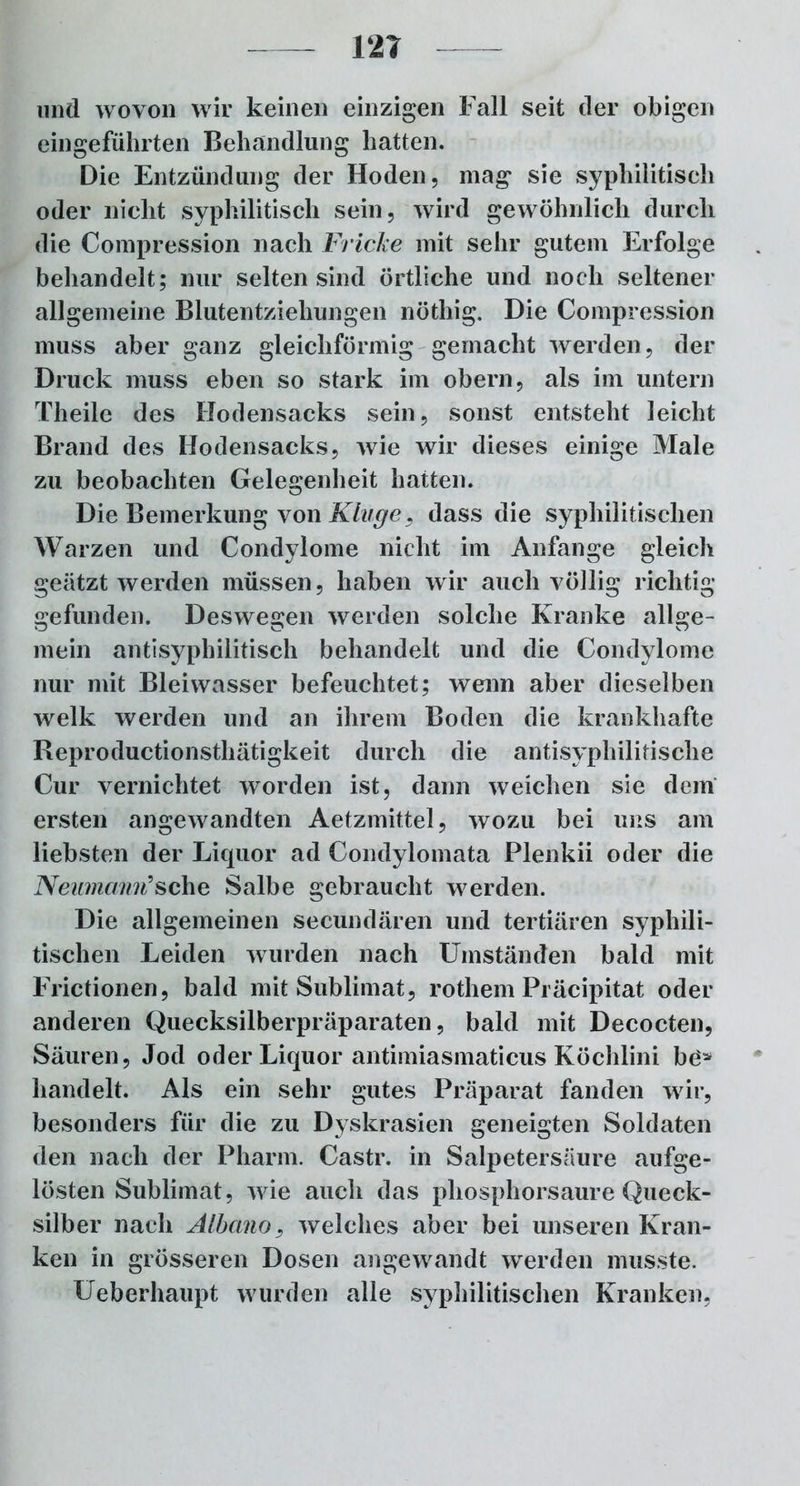 12T und wovon wir keinen einzigen Fall seit der obigen eingeführten Behandlung hatten. Die Entzündung der Hoden, mag sie syphilitisch oder nicht syphilitisch sein, wird gewöhnlich durch die Compression nach Fricke mit sehr gutem Erfolge behandelt; nur selten sind örtliche und noch seltener allgemeine Blutentziehungen nöthig. Die Compression muss aber ganz gleichförmig gemacht werden, der Druck muss eben so stark im obern, als im untern Theile des Hodensacks sein, sonst entsteht leicht Brand des Hodensacks, wie wir dieses einige Male zu beobachten Gelegenheit hatten. Die Bemerkung von Kluge, dass die syphilitischen Warzen und Condylome nicht im Anfänge gleich geätzt werden müssen, haben wir auch völlig richtig gefunden. Deswegen werden solche Kranke allge- mein antisyphilitisch behandelt und die Condylome nur mit Bleiwasser befeuchtet; wenn aber dieselben welk werden und an ihrem Boden die krankhafte Reproductionstliätigkeit durch die antisyphilitische Cur vernichtet worden ist, dann weichen sie dem ersten angewandten Aetzmittel, wozu bei uns am liebsten der Liquor ad Condylomata Plenkii oder die Neumann9sehe Salbe gebraucht werden. Die allgemeinen secundären und tertiären syphili- tischen Leiden wurden nach Umständen bald mit Frictionen, bald mit Sublimat, rothem Präcipitat oder anderen Quecksilberpräparaten, bald mit Decocten, Säuren, Jod oder Liquor antimiasmaticus Köchlini be* handelt. Als ein sehr gutes Präparat fanden wir, besonders für die zu Dyskrasien geneigten Soldaten den nach der Pharm. Castr. in Salpetersäure aufge- lösten Sublimat, wie auch das phosphorsaure Queck- silber nach Albano, welches aber bei unseren Kran- ken in grösseren Dosen angewandt wrerden musste. Ueberhaupt wurden alle syphilitischen Kranken,