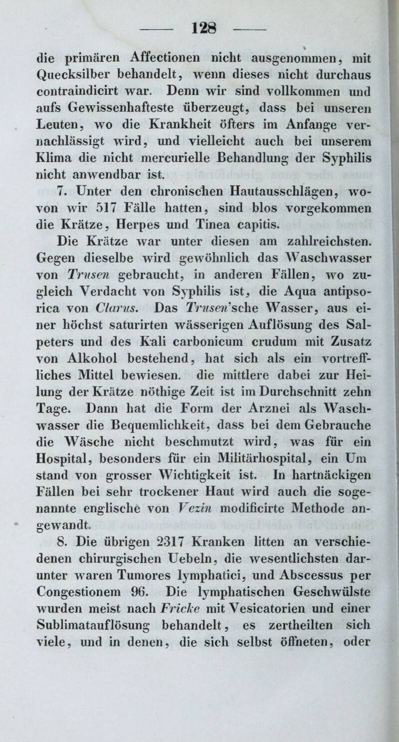 die primären Affectionen nicht ausgenommen, mit Quecksilber behandelt, wenn dieses nicht durchaus contraindicirt war. Denn wir sind vollkommen und aufs Gewissenhafteste überzeugt, dass bei unseren Leuten, wo die Krankheit öfters im Anfänge ver- nachlässigt wird, und vielleicht auch bei unserem Klima die nicht mercurielle Behandlung der Syphilis nicht anwendbar ist. 7. Unter den chronischen Hautausschlägen, wo- von wir 517 Fälle hatten, sind blos vorgekommen die Krätze, Herpes und Tinea capitis. Die Krätze war unter diesen am zahlreichsten. Gegen dieselbe wird gewöhnlich das Waschwasser von Trusen gebraucht, in anderen Fällen, wo zu- gleich Verdacht von Syphilis ist, die Aqua antipso- rica von Clarus. Das Trusen'sehe Wasser, aus ei- ner höchst saturirten wässerigen Auflösung des Sal- peters und des Kali carbonicum crudum mit Zusatz von Alkohol bestehend, hat sich als ein vortreff- liches Mittel bewiesen, die mittlere dabei zur Hei- lung der Krätze nöthige Zeit ist im Durchschnitt zehn Tage. Dann hat die Form der Arznei als Wasch- wasser die Bequemlichkeit, dass bei dem Gebrauche die Wäsche nicht beschmutzt wird, was für ein Hospital, besonders für ein Militärhospital, ein Um stand von grosser Wichtigkeit ist. In hartnäckigen Fällen bei sehr trockener Haut wird auch die soge- nannte englische von Vezin modificirte Methode an- gewandt 8. Die übrigen 2317 Kranken litten an verschie- denen chirurgischen Uebeln, die wesentlichsten dar- unter waren Tumores lymphatici, und Abscessus per Congestionem 96. Die lymphatischen Geschwülste wurden meist nach Fricke mit Vesicatorien und einer Sublimatauflösung behandelt, es zertheilten sich viele, und in denen, die sich selbst öffneten, oder