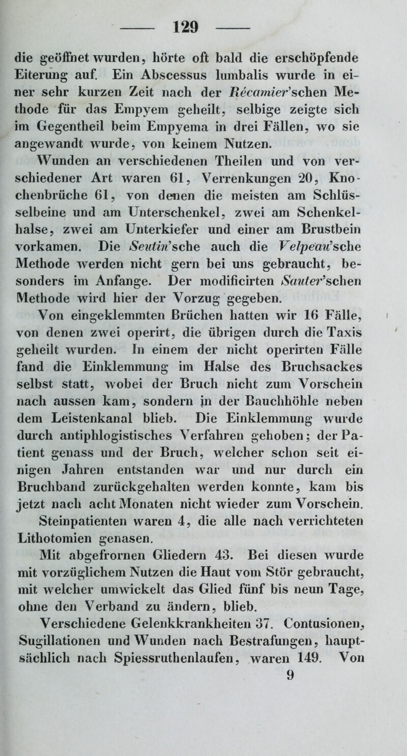 die geöffnet wurden, hörte oft bald die erschöpfende Eiterung auf. Ein Abscessus lumbalis wurde in ei- ner sehr kurzen Zeit nach der Recamier'sehen Me- thode für das Empyem geheilt, selbige zeigte sich im Gegentheil beim Empyema in drei Fällen, wo sie angewandt wurde, von keinem Nutzen. Wunden an verschiedenen Theilen und von ver- schiedener Art waren 61, Verrenkungen 20, Kno- chenbrüche 61, von denen die meisten am Schlüs- selbeine und am Unterschenkel, zwei am Schenkel- hälse, zwei am Unterkiefer und einer am Brustbein vorkamen. Die Seutiri’sehe auch die VelpeaiCsehe Methode werden nicht gern bei uns gebraucht, be- sonders im Anfänge. Der modificirten iSawter’schen Methode wird hier der Vorzug gegeben. Von eingeklemmten Brüchen hatten wir 16 Fälle, von denen zwei operirt, die übrigen durch die Taxis geheilt wurden. In einem der nicht operirten Fälle fand die Einklemmung im Halse des Bruchsackes selbst statt, wobei der Bruch nicht zum Vorschein nach aussen kam, sondern jn der Bauchhöhle neben dem Leistenkanal blieb. Die Einklemmung wurde durch antiphlogistisches Verfahren gehoben; der Pa- tient genass und der Bruch, welcher schon seit ei- nigen Jahren entstanden war und nur durch ein Bruchband zurückgehalten werden konnte, kam bis jetzt nach acht Monaten nicht wieder zum Vorschein. Steinpatienten waren 4, die alle nach verrichteten Lithotomien genasen. Mit abgefrornen Gliedern 43. Bei diesen wurde mit vorzüglichem Nutzen die Haut vom Stör gebraucht, mit welcher umwickelt das Glied fünf bis neun Tage, ohne den Verband zu ändern, blieb. Verschiedene Gelenkkrankheiten 37. Contusionen, Sugillationen und Wunden nach Bestrafungen, haupt- sächlich nach Spiessruthenlaufen, waren 149. Von 9