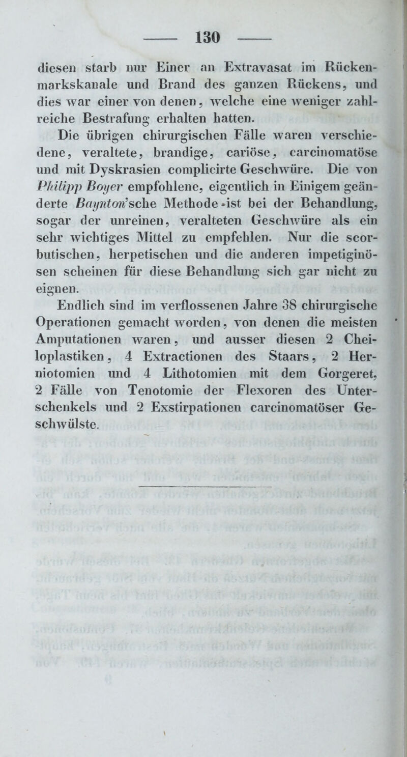 diesen starb nur Einer an Extravasat im Riicken- markskanale und Brand des ganzen Rückens, und dies war einer von denen, welche eine weniger zahl- reiche Bestrafung erhalten hatten. Die übrigen chirurgischen Fälle waren verschie- dene, veraltete, brandige, cariöse, carcinomatöse und mit Dyskrasien complicirte Geschwüre. Die von Philipp Boyev empfohlene, eigentlich in Einigem geän- derte Baynton*sehe Methode -ist bei der Behandlung, sogar der unreinen, veralteten Geschwüre als ein sehr wichtiges Mittel zu empfehlen. Nur die scor- butischen, herpetischen und die anderen impetiginö- sen scheinen für diese Behandlung sich gar nicht zu eignen. Endlich sind im verflossenen Jahre 38 chirurgische Operationen gemacht worden, von denen die meisten Amputationen waren, und ausser diesen 2 Chei- loplastiken, 4 Extractionen des Staars, 2 Her- niotomien und 4 Lithotomien mit dem Gorgeret, 2 Fälle von Tenotomie der Flexoren des Unter- schenkels und 2 Exstirpationen carcinomatöser Ge- schwülste.