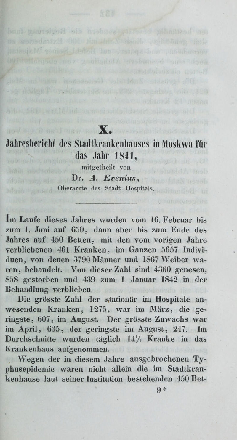 X. Jahresbericht des Stadtkrankenhauses in Moskwa für das Jahr 1841, mitgetheilt von Dr. A. Evenius, Oberarzte des Stadt-Hospitals. Im Laufe dieses Jahres wurden vom 16. Februar bis zum 1. Juni auf 650, dann aber bis zum Ende des Jahres auf 450 Betten, mit den vom vorigen Jahre verbliebenen 461 Kranken, im Ganzen 5657 Indivi- duen, von denen 3790 Männer und 1867 Weiber wa- ren, behandelt. Von dieser Zahl sind 4360 genesen, 858 gestorben und 439 zum 1. Januar 1842 in der Behandlung verblieben. Die grösste Zahl der stationär im Hospitale an- wesenden Kranken, 1275, war im März, die ge- ringste, 607, im August. Der grösste Zuwachs war im April, 635, der geringste im August, 247. Im Durchschnitte wurden täglich 14y3 Kranke in das Krankenhaus aufgenommen. Wegen der in diesem Jahre ausgebrochenen Ty- phusepidemie waren nicht allein die im Stadtkran- kenhause laut seiner Institution bestehenden 450 Bet- 9 *