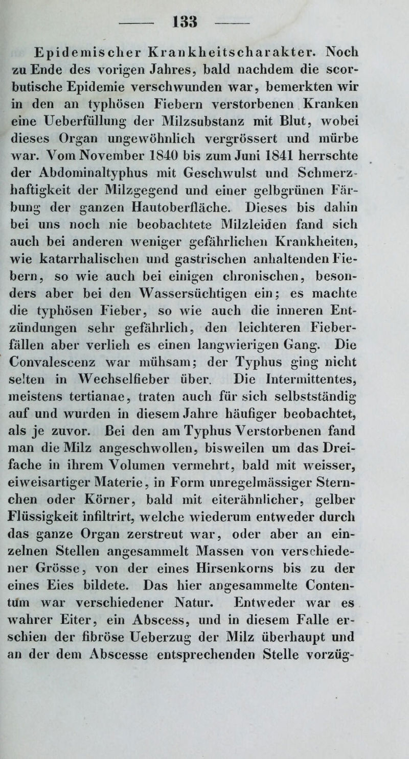 Epidemischer Kranklieitscharakter. Noch zu Ende des vorigen Jahres, bald nachdem die scor- butische Epidemie verschwunden war, bemerkten wir in den an typhösen Fiebern verstorbenen Kranken eine Ueberfüllung der Milzsubstanz mit Blut, wobei dieses Organ ungewöhnlich vergrössert und mürbe war. Vom November 1840 bis zum Juni 1841 herrschte der Abdominaltyphus mit Geschwulst und Schmerz- haftigkeit der Milzgegend und einer gelbgrünen Fär- bung der ganzen Hautoberfläche. Dieses bis dahin bei uns noch nie beobachtete Milzleiden fand sich auch bei anderen weniger gefährlichen Krankheiten, wie katarrhalischen und gastrischen anhaltenden Fie- bern, so wie auch bei einigen chronischen, beson- ders aber bei den Wassersüchtigen ein; es machte die typhösen Fieber, so wie auch die inneren Ent- zündungen sehr gefährlich, den leichteren Fieber- fällen aber verlieh es einen langwierigen Gang. Die Convalescenz war mühsam; der Typhus ging nicht selten in Wechselfieber über. Die Intermittentes, meistens tertianae, traten auch für sich selbstständig auf und wurden in diesem Jahre häufiger beobachtet, als je zuvor. Bei den am Typhus Verstorbenen fand man die Milz angeschwollen, bisweilen um das Drei- fache in ihrem Volumen vermehrt, bald mit weisser, eiweisartiger Materie, in Form unregelmässiger Stern- chen oder Körner, bald mit eiterähnlicher, gelber Flüssigkeit infiltrirt, welche wiederum entweder durch das ganze Organ zerstreut war, oder aber an ein- zelnen Stellen angesammelt Massen von verschiede- ner Grösse, von der eines Hirsenkorns bis zu der eines Eies bildete. Das hier angesammelte Conten- tüm war verschiedener Natur. Entweder war es wahrer Eiter, ein Abscess, und in diesem Falle er- schien der fibröse Ueberzug der Milz überhaupt und an der dem Abscesse entsprechenden Stelle vorzüg-