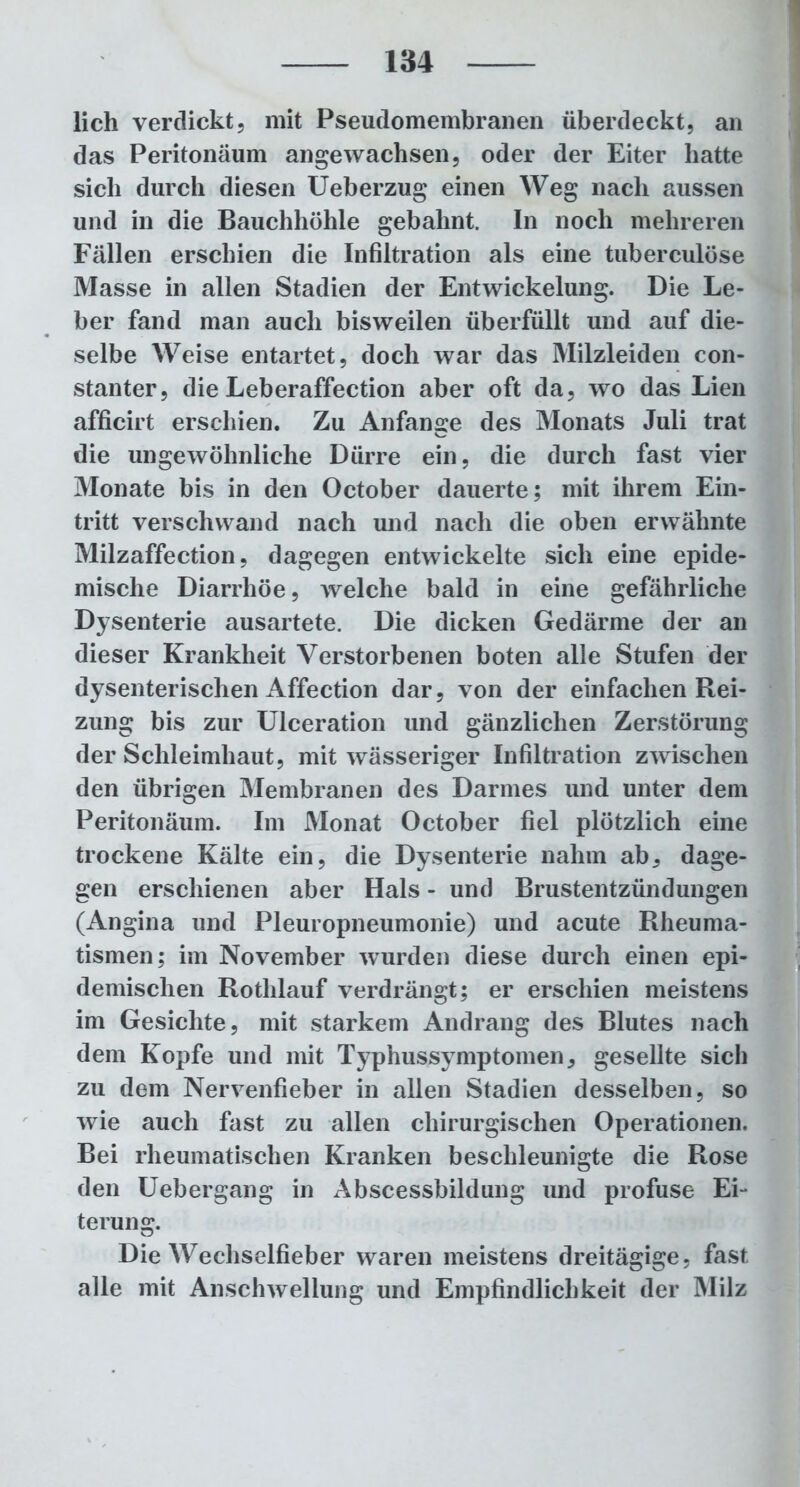 lieh verdickt, mit Pseudomembranen überdeckt, an das Peritonäum angewachsen, oder der Eiter hatte sich durch diesen Ueberzug einen Weg nacli aussen und in die Bauchhöhle gebahnt. In noch mehreren Fällen erschien die Infiltration als eine tuberculöse Masse in allen Stadien der Entwickelung. Die Le- ber fand man auch bisweilen überfüllt und auf die- selbe Weise entartet, doch war das Milzleiden con- stanter, die Leberaffection aber oft da, wo das Lien afficirt erschien. Zu Anfänge des Monats Juli trat die ungewöhnliche Dürre ein, die durch fast vier Monate bis in den October dauerte; mit ihrem Ein- tritt verschwand nach und nach die oben erwähnte Milzaffection, dagegen entwickelte sich eine epide- mische Diarrhöe, welche bald in eine gefährliche Dysenterie ausartete. Die dicken Gedärme der an dieser Krankheit Verstorbenen boten alle Stufen der dysenterischen Affection dar, von der einfachen Rei- zung bis zur Ulceration und gänzlichen Zerstörung der Schleimhaut, mit wässeriger Infiltration zwischen den übrigen Membranen des Darmes und unter dem Peritonäum. Im Monat October fiel plötzlich eine trockene Kälte ein, die Dysenterie nahm ab, dage- gen erschienen aber Hals - und Brustentzündungen (Angina und Pleuropneumonie) und acute Rheuma- tismen; im November wurden diese durch einen epi- demischen Rothlauf verdrängt; er erschien meistens im Gesichte, mit starkem Andrang des Blutes nach dem Kopfe und mit Typhussymptomen, gesellte sich zu dem Nervenfieber in allen Stadien desselben, so wie auch fast zu allen chirurgischen Operationen. Bei rheumatischen Kranken beschleunigte die Rose den Uebergang in Abscessbildung und profuse Ei- terung. Die Wechselfieber waren meistens dreitägige, fast alle mit Anschwellung und Empfindlichkeit der Milz