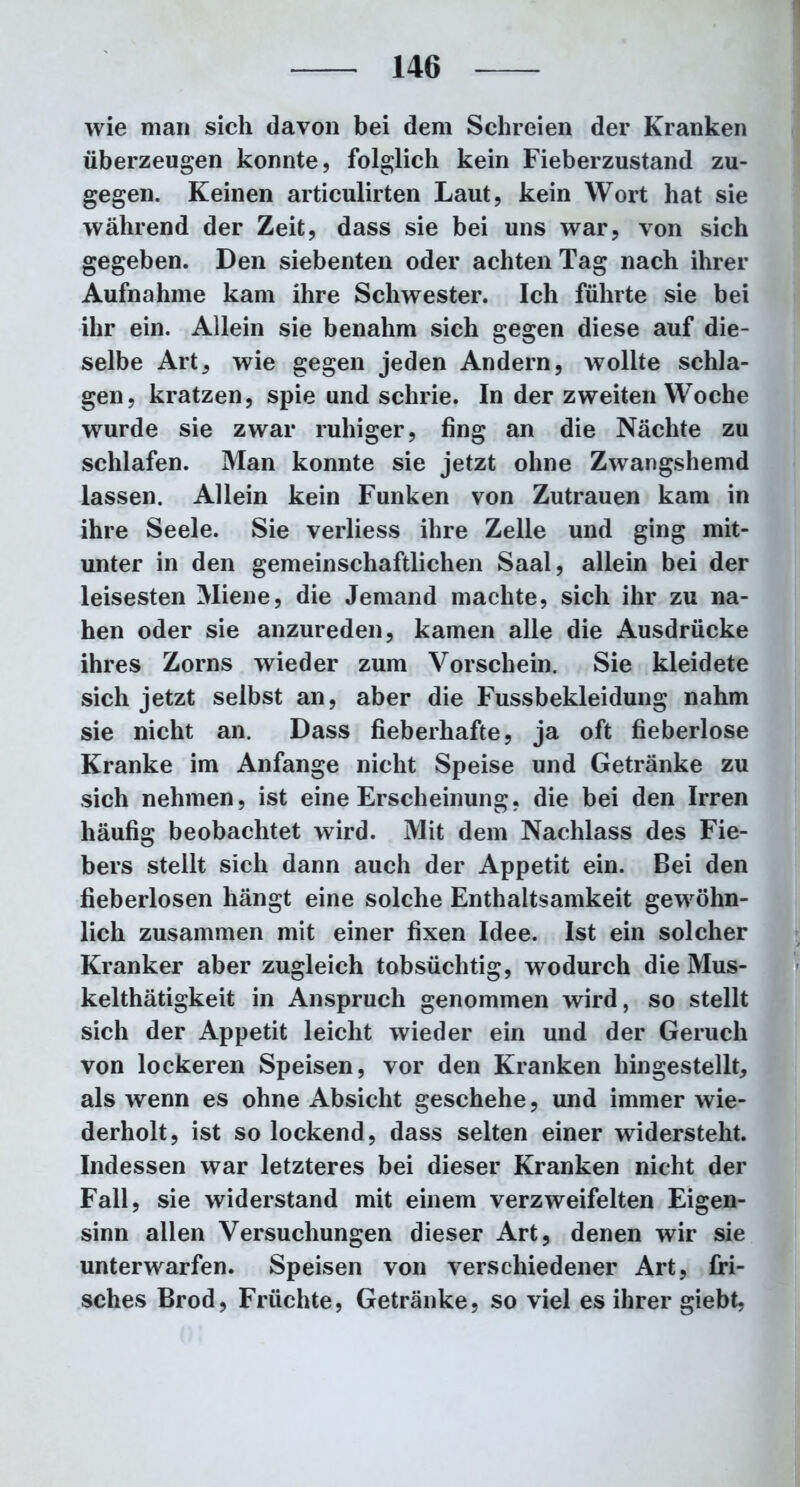 wie man sich davon bei dem Schreien der Kranken überzeugen konnte, folglich kein Fieberzustand zu- gegen. Keinen articulirten Laut, kein Wort hat sie während der Zeit, dass sie bei uns war, von sich gegeben. Den siebenten oder achten Tag nach ihrer Aufnahme kam ihre Schwester. Ich führte sie bei ihr ein. Allein sie benahm sich gegen diese auf die- selbe Art, wie gegen jeden Andern, wollte schla- gen, kratzen, spie und schrie. In der zweiten Woche wurde sie zwar ruhiger, fing an die Nächte zu schlafen. Man konnte sie jetzt ohne Zwangshemd lassen. Allein kein Funken von Zutrauen kam in ihre Seele. Sie verliess ihre Zelle und ging mit- unter in den gemeinschaftlichen Saal, allein bei der leisesten Miene, die Jemand machte, sich ihr zu na- hen oder sie anzureden, kamen alle die Ausdrücke ihres Zorns wieder zum Vorschein. Sie kleidete sich jetzt selbst an, aber die Fussbekleidung nahm sie nicht an. Dass fieberhafte, ja oft fieberlose Kranke im Anfänge nicht Speise und Getränke zu sich nehmen, ist eine Erscheinung, die bei den Irren häufig beobachtet wird. Mit dem Nachlass des Fie- bers stellt sich dann auch der Appetit ein. Bei den fieberlosen hängt eine solche Enthaltsamkeit gewöhn- lich zusammen mit einer fixen Idee. Ist ein solcher Kranker aber zugleich tobsüchtig, wodurch die Mus- kelthätigkeit in Anspruch genommen wird, so stellt sich der Appetit leicht wieder ein und der Geruch von lockeren Speisen, vor den Kranken hingestellt, als wenn es ohne Absicht geschehe, und immer wie- derholt, ist so lockend, dass selten einer widersteht. Indessen war letzteres bei dieser Kranken nicht der Fall, sie widerstand mit einem verzweifelten Eigen- sinn allen Versuchungen dieser Art, denen wir sie unterwarfen. Speisen von verschiedener Art, fri- sches Brod, Früchte, Getränke, so viel es ihrer giebt,