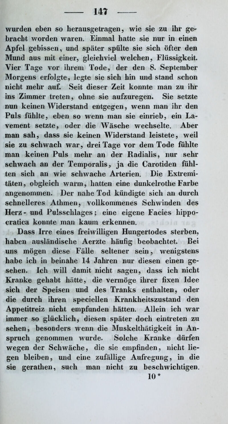 wurden eben so herausgetragen, wie sie zu ihr ge- bracht worden waren. Einmal hatte sie nur in einen Apfel gebissen, und später spülte sie sich öfter den Mund aus mit einer, gleichviel welchen, Flüssigkeit. Vier Tage vor ihrem Tode, der den 8. September Morgens erfolgte, legte sie sich hin und stand schon nicht mehr auf. Seit dieser Zeit konnte man zu ihr ins Zimmer treten, ohne sie aufzuregen. Sie setzte nun keinen Widerstand entgegen, wenn man ihr den Puls fühlte, eben so wenn man sie einrieb, ein La- vement setzte, oder die Wäsche wechselte. Aber man sah, dass sie keinen Widerstand leistete, weil sie zu schwach war, drei Tage vor dem Tode fühlte man keinen Puls mehr an der Radialis, nur sehr schwach an der Temporalis, ja die Carotiden fühl- ten sich an wie schwache Arterien. Die Extremi- täten, obgleich warm, hatten eine dunkelrothe Farbe angenommen. Der nahe Tod kündigte sich an durch schnelleres Athmen, vollkommenes Schwinden des Herz- und Pulsschlages; eine eigene Facies hippo- cratica konnte man kaum erkennen. Dass Irre eines freiwilligen Hungertodes sterben, haben ausländische Aerzte häufig beobachtet. Bei uns mögen diese Fälle seltener sein, wenigstens habe ich in beinahe 14 Jahren nur diesen einen ge- sehen. Ich will damit nicht sagen, dass ich nicht Kranke gehabt hätte, die vermöge ihrer fixen Idee sich der Speisen und des Tranks enthalten, oder die durch ihren speciellen Krankheitszustand den Appetitreiz nicht empfunden hätten. Allein ich war immer so glücklich, diesen später doch ein treten zu sehen, besonders wenn die Muskelthätigkeit in An- spruch genommen wurde. Solche Kranke dürfen wegen der Schwäche, die sie empfinden, nicht lie- gen bleiben, und eine zufällige Aufregung, in die sie gerathen, such man nicht zu beschwichtigen. 10*
