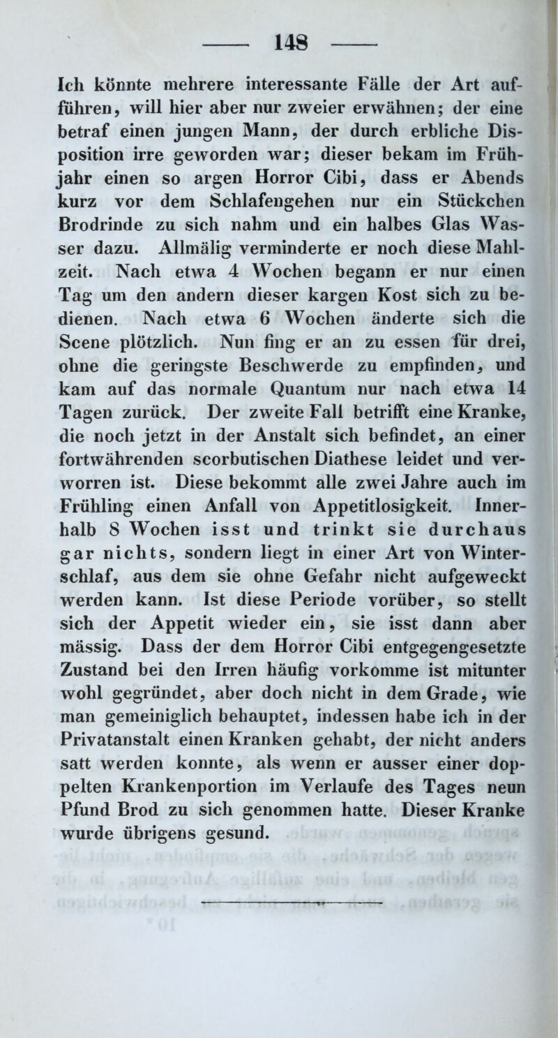 Ich konnte mehrere interessante Fälle der Art auf- führen, will hier aber nur zweier erwähnen; der eine betraf einen jungen Mann, der durch erbliche Dis- position irre geworden war; dieser bekam im Früh- jahr einen so argen Horror Cibi, dass er Abends kurz vor dem Schlafengehen nur ein Stückchen Brodrinde zu sich nahm und ein halbes Glas Was- ser dazu. Allmälig verminderte er noch diese Mahl- zeit. Nach etwa 4 Wochen begann er nur einen Tag um den andern dieser kargen Kost sich zu be- dienen. Nach etwa 6 Wochen änderte sich die Scene plötzlich. Nun fing er an zu essen für drei, ohne die geringste Beschwerde zu empfinden, und kam auf das normale Quantum nur nach etwa 14 Tagen zurück. Der zweite Fall betrifft eine Kranke, die noch jetzt in der Anstalt sich befindet, an einer fortwährenden scorbutischen Diathese leidet und ver- worren ist. Diese bekommt alle zwei Jahre auch im Frühling einen Anfall von Appetitlosigkeit. Inner- halb 8 Wochen isst und trinkt sie durchaus gar nichts, sondern liegt in einer Art von Winter- schlaf, aus dem sie ohne Gefahr nicht aufgeweckt werden kann. Ist diese Periode vorüber, so stellt sich der Appetit wieder ein, sie isst dann aber mässig. Dass der dem Horror Cibi entgegengesetzte Zustand bei den Irren häufig vorkomme ist mitunter wohl gegründet, aber doch nicht in dem Grade, wie man gemeiniglich behauptet, indessen habe ich in der Privatanstalt einen Kranken gehabt, der nicht anders satt werden konnte, als wenn er ausser einer dop- pelten Krankenportion im Verlaufe des Tages neun Pfund Brod zu sich genommen hatte. Dieser Kranke wurde übrigens gesund.