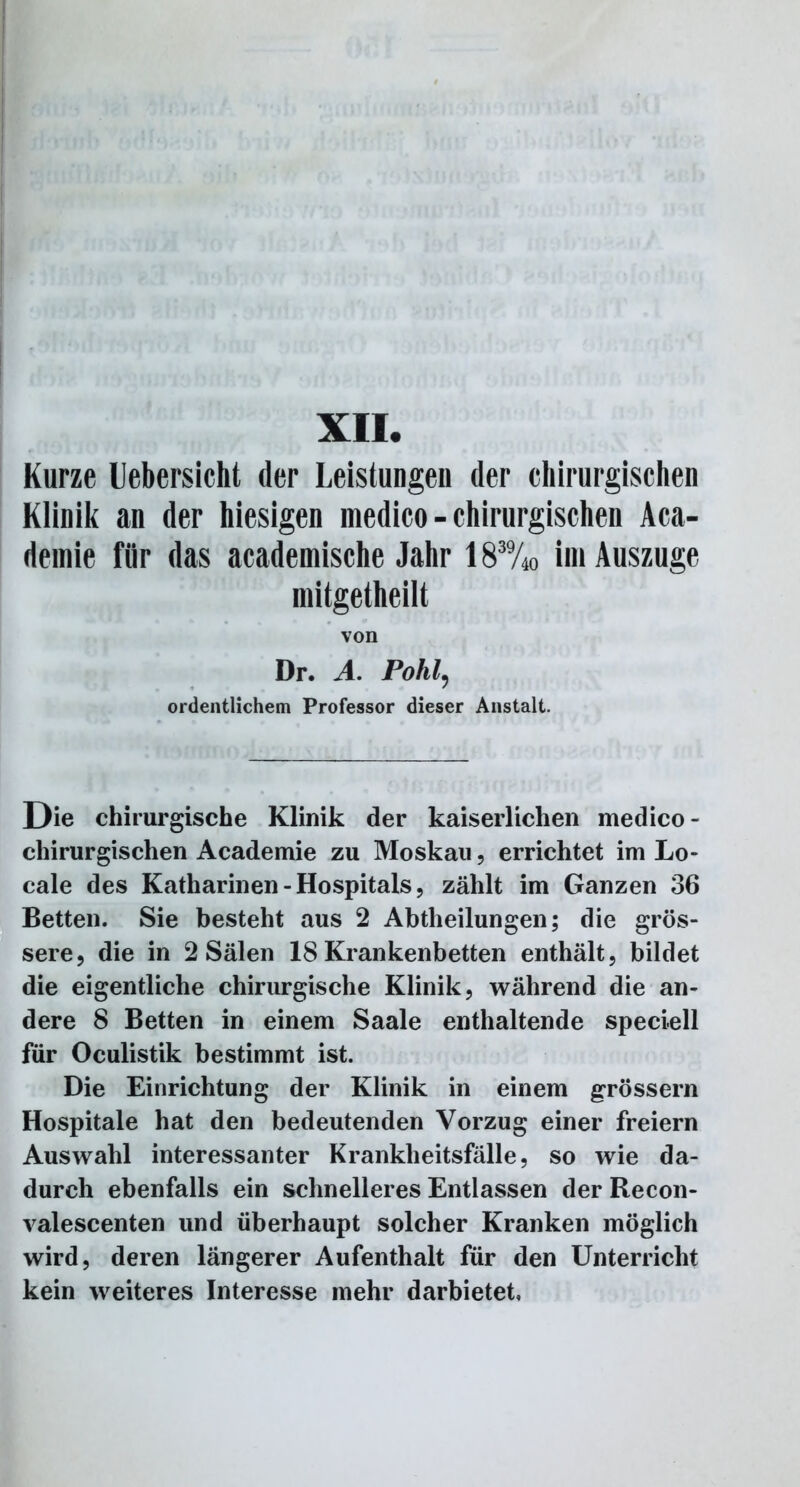 Kurze llebersicht der Leistungen der chirurgischen Klinik an der hiesigen medico - chirurgischen Aca- demie für das academische Jahr 183%o im Auszuge mitgetheilt von Dr. A. Pohl9 ordentlichem Professor dieser Anstalt. Die chirurgische Klinik der kaiserlichen medico - chirurgischen Academie zu Moskau, errichtet im Lo- cale des Katharinen - Hospitals, zählt im Ganzen 36 Betten. Sie besteht aus 2 Abtheilungen; die grös- sere, die in 2 Sälen 18 Krankenbetten enthält, bildet die eigentliche chirurgische Klinik, während die an- dere 8 Betten in einem Saale enthaltende speciell für Oculistik bestimmt ist. Die Einrichtung der Klinik in einem grossem Hospitale hat den bedeutenden Vorzug einer freiem Auswahl interessanter Krankheitsfälle, so wie da- durch ebenfalls ein schnelleres Entlassen der Recon- valescenten und überhaupt solcher Kranken möglich wird, deren längerer Aufenthalt für den Unterricht kein weiteres Interesse mehr darbietet.