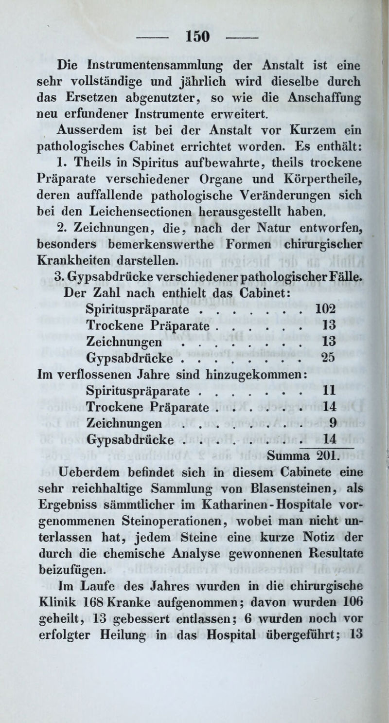 Die Instrumentensammlung der Anstalt ist eine sehr vollständige und jährlich wird dieselbe durch das Ersetzen abgenutzter, so wie die Anschaffung neu erfundener Instrumente erweitert. Ausserdem ist bei der Anstalt vor Kurzem ein pathologisches Cabinet errichtet worden. Es enthält: 1. Theils in Spiritus auf bewahrte, theils trockene Präparate verschiedener Organe und Körpertheile, deren auffallende pathologische Veränderungen sich bei den Leichensectionen herausgestellt haben. 2. Zeichnungen, die, nach der Natur entwarfen, besonders bemerkenswerthe Formen chirurgischer Krankheiten darstellen. 3. Gypsabdrücke verschiedener pathologischer Fälle. Der Zahl nach enthielt das Cabinet: Spirituspräparate 102 Trockene Präparate 13 Zeichnungen 13 Gypsabdrücke 25 Im verflossenen Jahre sind hinzugekommen: Spirituspräparate 11 Trockene Präparate 14 Zeichnungen 9 Gypsabdrücke 14 Summa 201. Ueberdem befindet sich in diesem Cabinete eine sehr reichhaltige Sammlung von Blasensteinen, als Ergebniss sämmtlicher im Katharinen - Hospitale vor- genommenen Steinoperationen, wobei man nicht un- terlassen hat, jedem Steine eine kurze Notiz der durch die chemische Analyse gewonnenen Resultate beizufügen. Im Laufe des Jahres wurden in die chirurgische Klinik 168 Kranke aufgenommen; davon wurden 106 geheilt, 13 gebessert entlassen; 6 wurden noch vor erfolgter Heilung in das Hospital übergeführt; 13