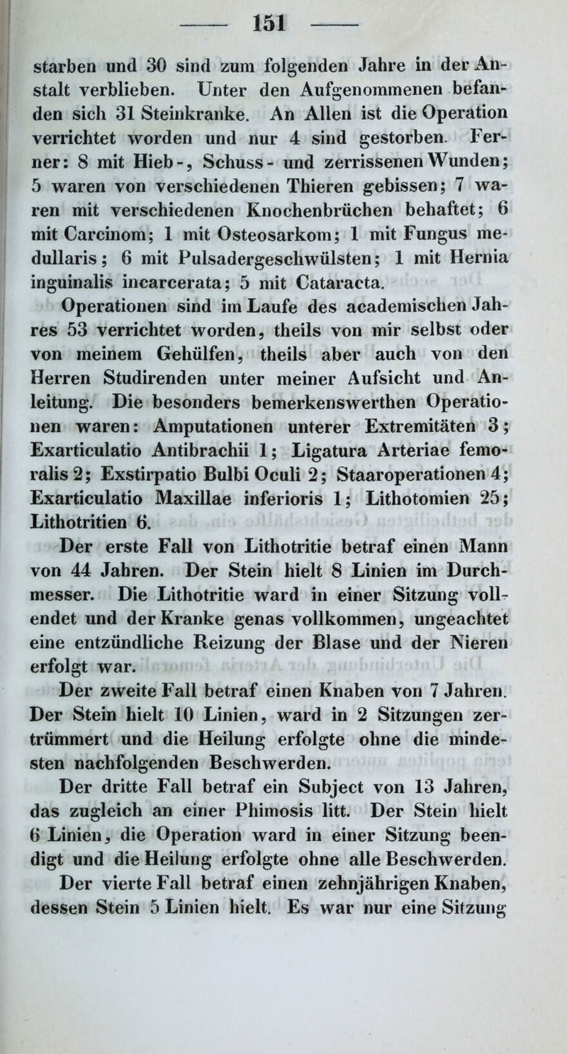 starben und 30 sind zum folgenden Jahre in der An- stalt verblieben. Unter den Aufgenommenen befan- den sich 31 Steinkranke. An Allen ist die Operation verrichtet worden und nur 4 sind gestorben. Fer- ner: 8 mit Hieb-, Schuss- und zerrissenen Wunden; 5 waren von verschiedenen Thieren gebissen; 7 wa- ren mit verschiedenen Knochenbrüchen behaftet; 6 mit Carcinom; 1 mit Osteosarkom; 1 mit Fungus me- dullaris; 6 mit Pulsadergeschwülsten; 1 mit Hernia inguinalis incarcerata; 5 mit Cataracta. Operationen sind im Laufe des academischen Jah- res 53 verrichtet worden, theils von mir selbst oder von meinem Gehülfen, theils aber auch von den Herren Studirenden unter meiner Aufsicht und An- leitung. Die besonders bemerkenswerthen Operatio- nen waren: Amputationen unterer Extremitäten 3; Exarticulatio Antibrachii 1; Ligatura Arteriae femo- ralis 2; Exstirpatio Bulbi Oculi 2; Staaroperationen 4; Exarticulatio Maxillae inferioris 1; Lithotomien 25; Lithotritien 6. Der erste Fall von Lithotritie betraf einen Mann von 44 Jahren. Der Stein hielt 8 Linien im Durch- messer. Die Lithotritie ward in einer Sitzung voll- endet und der Kranke genas vollkommen, ungeachtet eine entzündliche Reizung der Blase und der Nieren erfolgt war. Der zweite Fall betraf einen Knaben von 7 Jahren. Der Stein hielt 10 Linien, ward in 2 Sitzungen zer- trümmert und die Heilung erfolgte ohne die minde- sten nachfolgenden Beschwerden. Der dritte Fall betraf ein Subject von 13 Jahren, das zugleich an einer Phimosis litt. Der Stein hielt 6 Linien, die Operation ward in einer Sitzung been- digt und die Heilung erfolgte ohne alle Beschwerden. Der vierte Fall betraf einen zehnjährigen Knaben, dessen Stein 5 Linien hielt. Es war nur eine Sitzung