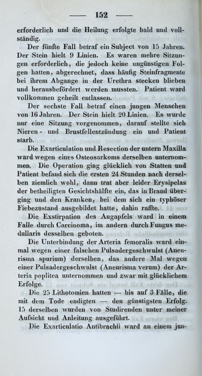 erforderlich und die Heilung erfolgte bald und voll- ständig. Der fünfte Fall betraf ein Subject von 15 Jahren. Der Stein hielt 9 Linien. Es waren mehre Sitzun- gen erforderlich, die jedoch keine ungünstigen Fol- gen hatten, abgerechnet, dass häufig Steinfragmente bei ihrem Abgänge in der Urethra stecken blieben und herausbefördert werden mussten. Patient ward vollkommen geheilt entlassen. Der sechste Fall betraf einen jungen Menschen von 16 Jahren. Der Stein hielt 20 Linien. Es wurde nur eine Sitzung vorgenommen, darauf stellte sich Nieren - und Brustfellentzündung ein und Patient starb. Die Exarticulation und Resection der untern Maxilla ward wegen eines Osteosarkoms derselben unternom- men. Die Operation ging glücklich von Statten und Patient befand sich die ersten 24 Stunden nach dersel- ben ziemlich wohl, dann trat aber leider Erysipelas der betheiligten Gesichtshälfte ein, das in Brand über- ging und den Kranken, bei dem sich ein typhöser Fiebezustand ausgebildet hatte, dahin raffte. Die Exstirpation des Augapfels ward in einem Falle durch Carcinoma, im andern durch Fungus me- duliaris desselben geboten. Die Unterbindung der Arteria femoralis ward ein- mal wegen einer falschen Pulsadergeschwulst (Aneu- risma spurium) derselben, das andere Mal wegen einer Pulsadergeschwulst (Aneurisma verum) der Ar- teria poplitea unternommen und zwar mit glücklichem Erfolge. Die 25 Lithotomien hatten — bis auf 3 Fälle, die mit dem Tode endigten — den günstigsten Erfolg. 15 derselben wurden von Studirenden unter meiner Aufsicht und Anleitung ausgefülirt. Die Exarticulatio Antibrachii ward an einem jun-