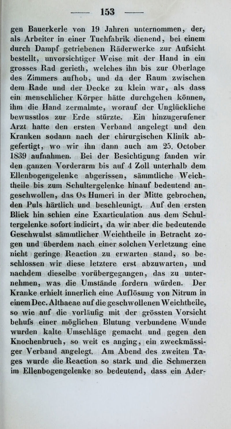 gen Bauerkerle von 19 Jahren unternommen, der, als Arbeiter in einer Tuchfabrik dienend, bei einem durch Dampf getriebenen Räderwerke zur Aufsicht bestellt, unvorsichtiger Weise mit der Hand in ein grosses Rad gerieth, welches ihn bis zur Oberlage des Zimmers aufhob, und da der Raum zwischen dem Rade und der Decke zu klein war, als dass ein menschlicher Körper hätte durchgehen können, ihm die Hand zermalmte, worauf der Unglückliche beAVUSstlos zur Erde stürzte. Ein hinzugerufener Arzt hatte den ersten Verband angelegt und den Kranken sodann nach der chirurgischen Klinik ab- gefertigt, wo wir ihn dann auch am 25. October 1839 aufnahmen. Bei der Besichtigung fanden wir den ganzen Vorderarm bis auf 4 Zoll unterhalb dem Ellenbogengelenke abgerissen, sämmtliche Weich- theile bis zum Schultergelenke hinauf bedeutend an- geschwollen, das Os Humeri in der Mitte gebrochen, den Puls härtlich und beschleunigt. Auf den ersten Blick hin schien eine Exarticulation aus dem Schul- tergelenke sofort indicirt, da wir aber die bedeutende Geschwulst sämmtlicher Weichtheile in Betracht zo- gen und überdem nach einer solchen Verletzung eine nicht geringe Reaction zu erwarten stand, so be- schlossen wir diese letztere erst abzuwarten, und nachdem dieselbe vorübergegangen, das zu unter- nehmen, was die Umstände fordern würden. Der Kranke erhielt innerlich eine Auflösung von Nitrum in einem Dec. Althaeae auf die geschwollenen Weichtheile, so wie auf die vorläufig mit der grössten Vorsicht behufs einer möglichen Blutung verbundene Wunde wurden kalte Umschläge gemacht und gegen den Knochenbruch, so weit es anging, ein zweckmässi- ger Verband angelegt. Am Abend des zweiten Ta- ges wurde die Reaction so stark und die Schmerzen im Ellenbogengelenke so bedeutend, dass ein Ader-