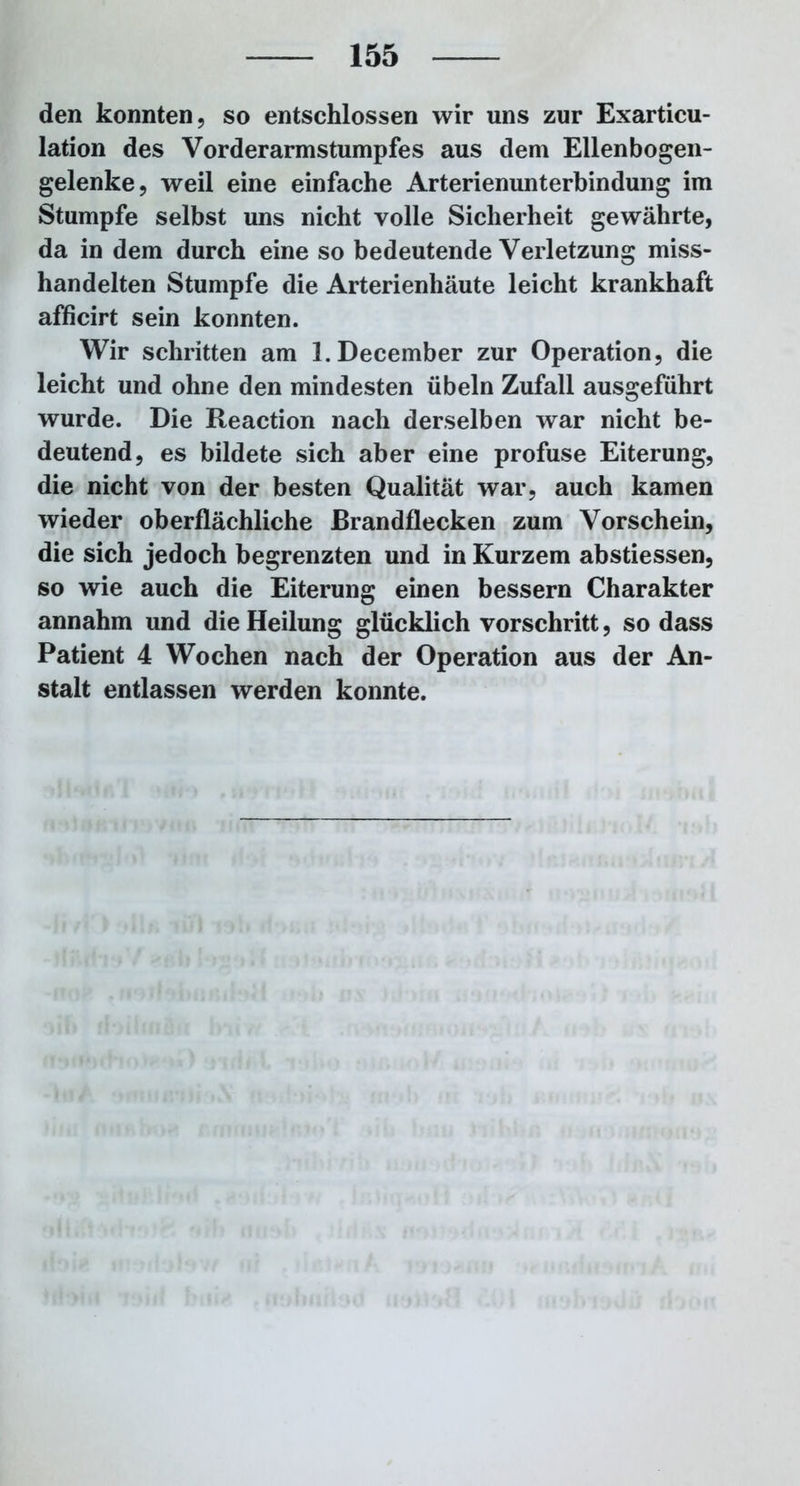 den konnten, so entschlossen wir uns zur Exarticu- lation des Vorderarmstumpfes aus dem Ellenbogen- gelenke, weil eine einfache Arterienunterbindung im Stumpfe selbst uns nicht volle Sicherheit gewährte, da in dem durch eine so bedeutende Verletzung miss- handelten Stumpfe die Arterienhäute leicht krankhaft afficirt sein konnten. Wir schritten am l.December zur Operation, die leicht und ohne den mindesten Übeln Zufall ausgeführt wurde. Die Reaction nach derselben war nicht be- deutend, es bildete sich aber eine profuse Eiterung, die nicht von der besten Qualität war, auch kamen wieder oberflächliche Brandflecken zum Vorschein, die sich jedoch begrenzten und in Kurzem abstiessen, so wie auch die Eiterung einen bessern Charakter annahm und die Heilung glücklich vorschritt, so dass Patient 4 Wochen nach der Operation aus der An- stalt entlassen werden konnte.