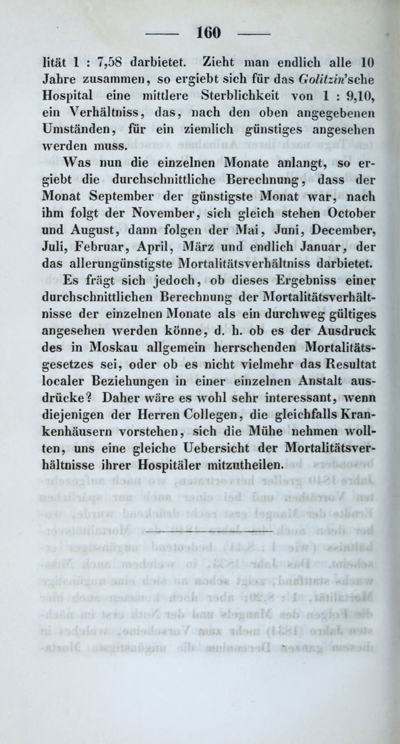 lität 1 : 7,58 darbietet. Zieht man endlich alle 10 Jahre zusammen, so ergiebt sich für das Golitzin’sche Hospital eine mittlere Sterblichkeit von 1 : 9,10, ein Verhältnis, das, nach den oben angegebenen Umständen, für ein ziemlich günstiges angesehen werden muss. Was nun die einzelnen Monate anlangt, so er- giebt die durchschnittliche Berechnung, dass der Monat September der günstigste Monat war, nach ihm folgt der November, sich gleich stehen October und August, dann folgen der Mai, Juni, December, Juli, Februar, April, März und endlich Januar, der das allerungünstigste Mortalitätsverhältniss darbietet. Es fragt sich jedoch, ob dieses Ergebniss einer durchschnittlichen Berechnung der Mortalitätsverhält- nisse der einzelnen Monate als ein durchweg gültiges angesehen werden könne, d. h. ob es der Ausdruck des in Moskau allgemein herrschenden Mortalitäts- gesetzes sei, oder ob es nicht vielmehr das Resultat localer Beziehungen in einer einzelnen Anstalt aus- drücke? Daher wäre es wohl sehr interessant, wenn diejenigen der Herren Collegen, die gleichfalls Kran- kenhäusern vorstehen, sich die Mühe nehmen woll- ten, uns eine gleiche Uebersicht der Mortalitätsver- hältnisse ihrer Hospitäler mitzutheilen.