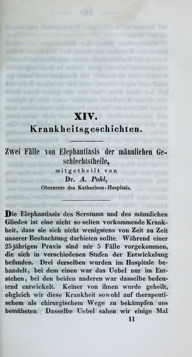 XIV. Krankheitsgeschichten. Zwei Fälle von Elephantiasis der männlichen Ge- schlechtsteile, mitgetheilt von Dr. A. Pohl5 Oberarzte des Katharinen-Hospitals. Die Elephantiasis des Scrotums und des männlichen Gliedes ist eine nicht so selten vorkommende Krank- heit, dass sie sich nicht wenigstens von Zeit zu Zeit unserer Beobachtung darbieten sollte. Während einer 25jährigen Praxis sind mir 5 Fälle vorgekommen, die sich in verschiedenen Stufen der Entwickelung befanden. Drei derselben wurden im Hospitale be- handelt, bei dem einen war das Uebel nur im Ent- stehen, bei den beiden anderen war dasselbe bedeu- tend entwickelt. Keiner von ihnen wurde geheilt, obgleich wir diese Krankheit sowohl auf therapeuti- schem als chirurgischem Wege zu bekämpfen uns bemüheten. Dasselbe Uebel sahen wir einige Mal 11