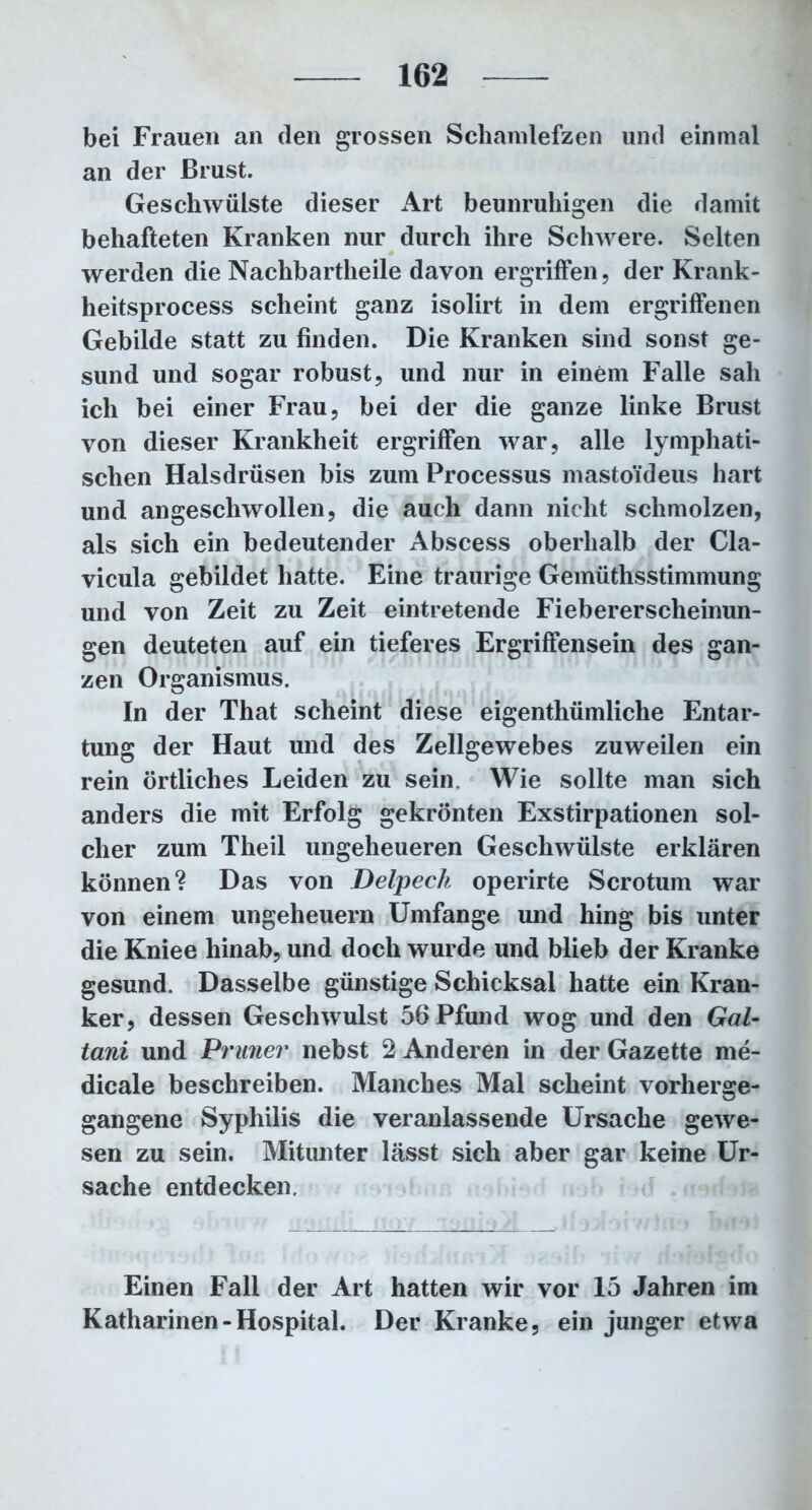 bei Frauen an (len grossen Schamlefzen und einmal an der Brust. Geschwülste dieser Art beunruhigen die damit behafteten Kranken nur durch ihre Schwere. Selten werden die Nachbartheile davon ergriffen, der Krank- heitsprocess scheint ganz isolirt in dem ergriffenen Gebilde statt zu finden. Die Kranken sind sonst ge- sund und sogar robust, und nur in einem Falle sah ich bei einer Frau, bei der die ganze linke Brust von dieser Krankheit ergriffen war, alle lymphati- schen Halsdrüsen bis zum Processus mastoideus hart und angeschwollen, die auch dann nicht schmolzen, als sich ein bedeutender Abscess oberhalb der Cla- vicula gebildet hatte. Eine traurige Gemüthsstimmung und von Zeit zu Zeit eintretende Fiebererscheinun- gen deuteten auf ein tieferes Ergriffensein des gan- zen Organismus. In der That scheint diese eigenthümliche Entar- tung der Haut und des Zellgewebes zuweilen ein rein örtliches Leiden zu sein. Wie sollte man sich anders die mit Erfolg gekrönten Exstirpationen sol- cher zum Theil ungeheueren Geschwülste erklären können? Das von Delpeck operirte Scrotum war von einem Ungeheuern Umfange und hing bis unter die Kniee hinab, und doch wurde und blieb der Kranke gesund. Dasselbe günstige Schicksal hatte ein Kran- ker, dessen Geschwulst 56 Pfund wog und den Gal- tani und Primer nebst 2 Anderen in der Gazette me- dicale beschreiben. Manches Mal scheint vorherge- gangene Syphilis die veranlassende Ursache gewe- sen zu sein. Mitunter lässt sich aber gar keine Ur- sache entdecken. Einen Fall der Art hatten wir vor 15 Jahren im Katharinen-Hospital. Der Kranke, ein junger etwa
