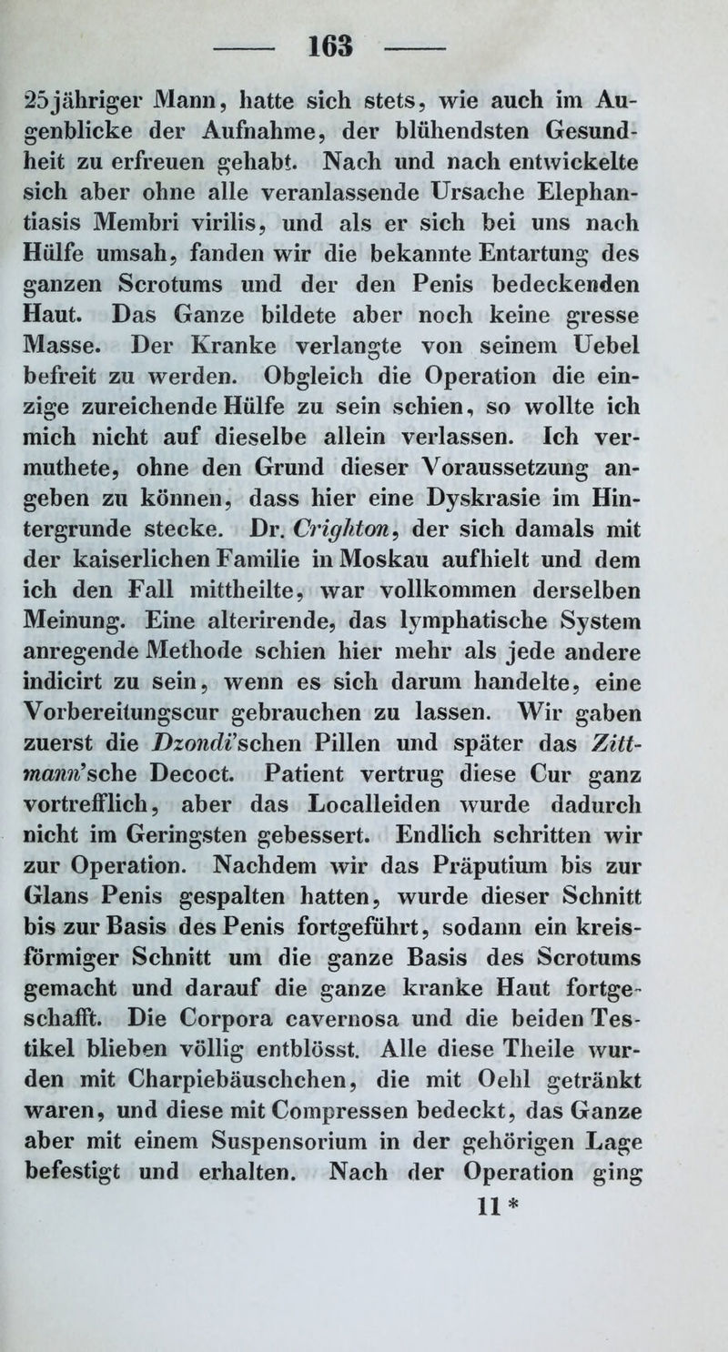 25jähriger Mann, hatte sich stets, wie auch im Au- genblicke der Aufnahme, der blühendsten Gesund- heit zu erfreuen gehabt. Nach und nach entwickelte sich aber ohne alle veranlassende Ursache Elephan- tiasis Membri virilis, und als er sich bei uns nach Hülfe umsah, fanden wir die bekannte Entartung des ganzen Scrotums und der den Penis bedeckenden Haut. Das Ganze bildete aber noch keine gresse Masse. Der Kranke verlangte von seinem Uebel befreit zu werden. Obgleich die Operation die ein- zige zureichende Hülfe zu sein schien, so wollte ich mich nicht auf dieselbe allein verlassen. Ich ver- muthete, ohne den Grund dieser Voraussetzung an- geben zu können, dass hier eine Dyskrasie im Hin- tergründe stecke. Dr. Crighton, der sich damals mit der kaiserlichen Familie in Moskau aufhielt und dem ich den Fall mittheilte, war vollkommen derselben Meinung. Eine alterirende, das lymphatische System anregende Methode schien hier mehr als jede andere indicirt zu sein, wenn es sich darum handelte, eine Vorbereitungscur gebrauchen zu lassen. Wir gaben zuerst die Dzondi’sehen Pillen und später das Zitt- mann’sehe Decoct. Patient vertrug diese Cur ganz vortrefflich, aber das Localleiden wurde dadurch nicht im Geringsten gebessert. Endlich schritten wir zur Operation. Nachdem wir das Präputium bis zur Glans Penis gespalten hatten, wurde dieser Schnitt bis zur Basis des Penis fortgeführt, sodann ein kreis- förmiger Schnitt um die ganze Basis des Scrotums gemacht und darauf die ganze kranke Haut fortge- schafft. Die Corpora cavernosa und die beiden Tes- tikel blieben völlig entblösst. Alle diese Tlieile wur- den mit Charpiebäuschchen, die mit Oelil getränkt waren, und diese mit Compressen bedeckt, das Ganze aber mit einem Suspensorium in der gehörigen Lage befestigt und erhalten. Nach der Operation ging II*