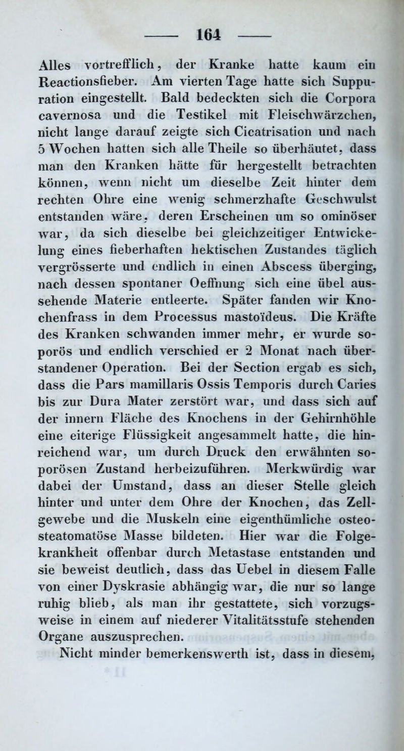 Alles vortrefflich, der Kranke hatte kaum ein Reactionsfieber. Am vierten Tage hatte sich Suppu- ration eingestellt. Bald bedeckten sich die Corpora cavernosa und die Testikel mit Fleischwärzchen, nicht lange darauf zeigte sich Cicatrisation und nach 5 Wochen hatten sich alle Theile so überhäutet, dass man den Kranken hätte für hergestellt betrachten können, wenn nicht um dieselbe Zeit hinter dem rechten Ohre eine wenig schmerzhafte Geschwulst entstanden wäre, deren Erscheinen um so ominöser war, da sich dieselbe bei gleichzeitiger Entwicke- lung eines fieberhaften hektischen Zustandes täglich vergrösserte und endlich in einen Abscess überging, nach dessen spontaner Oeffnung sich eine übel aus- sehende Materie entleerte. Später fanden wir Kno- chenfrass in dem Processus mastoideus. Die Kräfte des Kranken schwanden immer mehr, er wurde so- porös und endlich verschied er 2 Monat nach über- standener Operation. Bei der Section ergab es sich, dass die Pars mamillaris Ossis Temporis durch Caries bis zur Dura Mater zerstört wrar, und dass sich auf der innern Fläche des Knochens in der Gehirnhöhle eine eiterige Flüssigkeit angesammelt hatte, die hin- reichend war, um durch Druck den erwähnten so- porösen Zustand herbeizuführen. Merkwürdig war dabei der Umstand, dass an dieser Stelle gleich hinter und unter dem Ohre der Knochen, das Zell- gewebe und die Muskeln eine eigenthümliclie osteo- steatomatöse Masse bildeten. Hier war die Folge- krankheit offenbar durch Metastase entstanden und sie beweist deutlich, dass das Uebel in diesem Falle von einer Dyskrasie abhängig wrar, die nur so lange ruhig blieb, als man ihr gestattete, sich vorzugs- weise in einem auf niederer Vitalitätsstufe stehenden Organe auszusprechen. Nicht minder bemerkenswert!! ist, dass in diesem,
