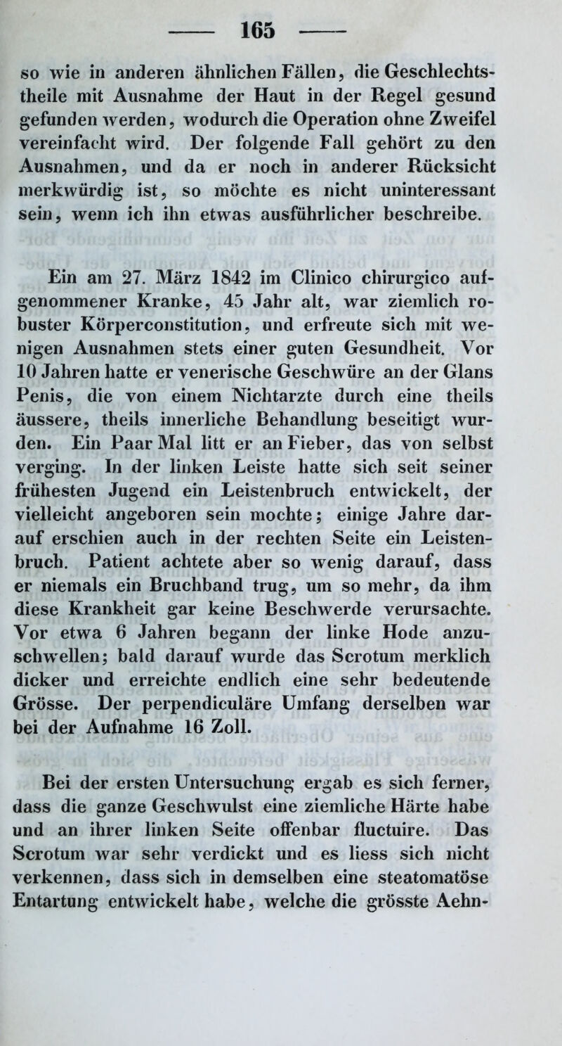 so wie in anderen ähnlichen Fällen, die Geschlechts- teile mit Ausnahme der Haut in der Regel gesund gefunden werden, wodurch die Operation ohne Zweifel vereinfacht wird. Der folgende Fall gehört zu den Ausnahmen, und da er noch in anderer Rücksicht merkwürdig ist, so möchte es nicht uninteressant sein, wenn ich ihn etwas ausführlicher beschreibe. Ein am 27. März 1842 im Clinico chirurgico auf- genommener Kranke, 45 Jahr alt, war ziemlich ro- buster Körperconstitution, und erfreute sich mit we- nigen Ausnahmen stets einer guten Gesundheit. Vor 10 Jahren hatte er venerische Geschwüre an der Glans Penis, die von einem Nichtarzte durch eine theils äussere, theils innerliche Behandlung beseitigt wur- den. Ein Paar Mal litt er an Fieber, das von selbst verging. In der linken Leiste hatte sich seit seiner frühesten Jugend ein Leistenbruch entwickelt, der vielleicht angeboren sein mochte; einige Jahre dar- auf erschien auch in der rechten Seite ein Leisten- bruch. Patient achtete aber so wenig darauf, dass er niemals ein Bruchband trug, um so mehr, da ihm diese Krankheit gar keine Beschwerde verursachte. Vor etwa 6 Jahren begann der linke Hode anzu- schw'eilen; bald darauf wurde das Scrotum merklich dicker und erreichte endlich eine sehr bedeutende Grösse. Der perpendiculäre Umfang derselben war bei der Aufnahme 16 Zoll. Bei der ersten Untersuchung ergab es sich ferner, dass die ganze Geschwulst eine ziemliche Härte habe und an ihrer linken Seite offenbar fluctuire. Das Scrotum war sehr verdickt und es liess sich nicht verkennen, dass sich in demselben eine steatomatöse Entartung entwickelt habe, welche die grösste Aehn-