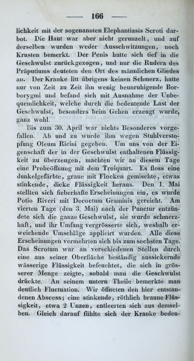 lichkeit mit der sogenannten Elephantiasis Scroti dar- bot. Die Haut war aber nicht gerunzelt, und auf derselben wurden weder Ausschwitzungen, noch Krusten bemerkt. Der Penis hatte sich tief in die Geschwulst zurückgezogen, und nur die Rudera des Präputiums deuteten den Ort des männlichen Gliedes an. Der Kranke litt übrigens keinen Schmerz, hatte nur von Zeit zu Zeit ihn wenig beunruhigende Bor- borygmi und befand sich mit Ausnahme der Unbe- quemlichkeit, welche durch die bedeutende Last der Geschwulst, besonders beim Gehen erzeugt wurde, ganz wohl. Bis zum 30. April war nichts Besonderes vorge- fallen. Ab und zu wurde ihm wegen Stuhlversto- pfung Oleum Ricini gegeben. Um uns von der Ei- genschaft der in der Geschwulst enthaltenen Flüssig- keit zu überzeugen, machten wir an diesem Tage eine Probeöffnung mit dem Troiquart. Es floss eine dunkelgefärbte, graue mit Flocken gemischte, etwas stinkende, dicke Flüssigkeit heraus. Den 1. Mai stellten sich fieberhafte Erscheinungen ein, es wurde Potio Riveri mit Decoctum Graminis gereicht. Am vierten Tage (den 3. Mai) nach der Punctur entzün- dete sich die ganze Geschwulst, sie wurde schmerz- haft, und ihr Umfang vergrösserte sich, weshalb er- weichende Umschläge applicirt wurden. Alle diese Erscheinungen vermehrten sich bis zum sechsten Tage. Das Scrotum war an verschiedenen Stellen durch eine aus seiner Oberfläche beständig aussickernde wässerige Flüssigkeit befeuchtet, die sich in grös- serer Menge zeigte, sobald man die Geschwulst drückte. An seinem untern Theile bemerkte man deutlich Fluctuation. Wir öffneten den hier entstan- denen Abscess; eine stinkende, röthlich braune Flüs- sigkeit, etwa 2 Unzen, entleerten sich aus demsel- ben. Gleich darauf fühlte sich der Kranke bedeu-