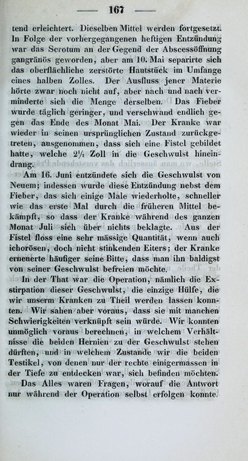 161 tend erleichtert. Dieselben Mittel werden fortgesetzt, ln Folge der vorhergegangenen heftigen Entzündung war das Scrotum an der Gegend der Abscessöffnung gangränös geworden, aber am 10. Mai separirte sich das oberflächliche zerstörte Hautstück im Umfange eines halben Zolles. Der Ausfluss jener Materie hörte zwar noch nicht auf, aber nach und nach ver- minderte sich die Menge derselben. Das Fieber wurde täglich geringer, und verschwand endlich ge- gen das Ende des Monat Mai. Der Kranke war wieder in seinen ursprünglichen Zustand zurückge- treten, ausgenommen, dass sich eine Fistel gebildet hatte, welche S'/i Zoll in die Geschwulst hinein- drang. Am 16. Juni entzündete sich die Geschwulst von Neuem; indessen wurde diese Entzündung nebst dem Fieber, das sich einige Male wiederholte, schneller wie das erste Mal durch die früheren Mittel be- kämpft, so dass der Kranke während des ganzen Monat Juli sich über nichts beklagte. Aus der Fistel floss eine sehr mässige Quantität, wenn auch icliorösen, doch nicht stinkenden Eiters; der Kranke erneuerte häufiger seine Bitte, dass man ihn baldigst von seiner Geschwulst befreien möchte. In der That war die Operation, nämlich die Ex- stirpation dieser Geschwulst, die einzige Hülfe, die wir unserm Kranken zu Theil werden lassen konn- ten. Wir sahen aber voraus, dass sie mit manchen Schwierigkeiten verknüpft sein würde. Wir konnten unmöglich voraus berechnen, in welchem Verhält- nisse die beiden Hernien zu der Geschwulst stehen dürften, und in welchem Zustande wir die beiden Testikel, von denen nur der rechte einigermassen in der Tiefe zu entdecken war, sich befinden möchten. Das Alles waren Fragen, worauf die Antwort nur während der Operation selbst erfolgen konnte.